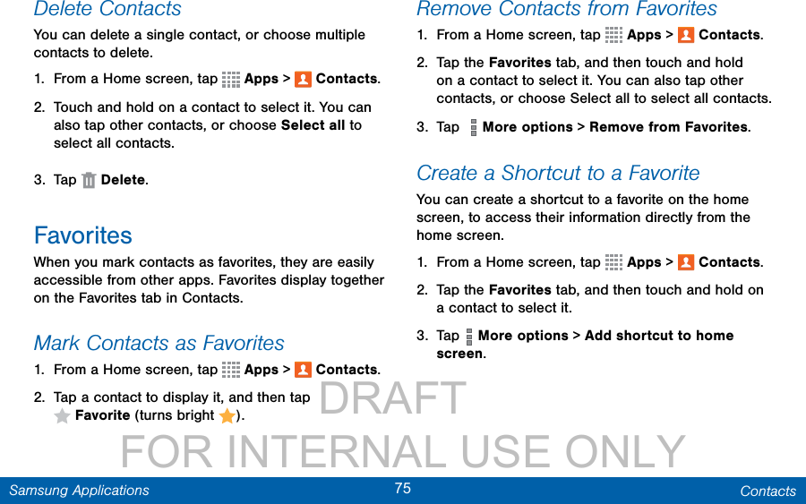                 DRAFT FOR INTERNAL USE ONLY75 ContactsSamsung ApplicationsDelete ContactsYou can delete a single contact, or choose multiple contacts to delete.1.  From a Home screen, tap   Apps &gt;  Contacts.2.  Touch and hold on a contact to select it. You can also tap other contacts, or choose Select all to select all contacts.3.  Tap   Delete.FavoritesWhen you mark contacts as favorites, they are easily accessible from other apps. Favorites display together on the Favorites tab in Contacts.Mark Contacts as Favorites1.  From a Home screen, tap   Apps &gt;  Contacts.2.  Tap a contact to display it, and then tap Favorite (turns bright  ).Remove Contacts from Favorites1.  From a Home screen, tap   Apps &gt;  Contacts.2.  Tap the Favorites tab, and then touch and hold on a contact to select it. You can also tap other contacts, or choose Select all to select all contacts.3.  Tap    More options &gt; Remove from Favorites.Create a Shortcut to a FavoriteYou can create a shortcut to a favorite on the home screen, to access their information directly from the home screen.1.  From a Home screen, tap   Apps &gt;  Contacts.2.  Tap the Favorites tab, and then touch and hold on a contact to select it.3.  Tap   More options &gt; Add shortcut to home screen. 