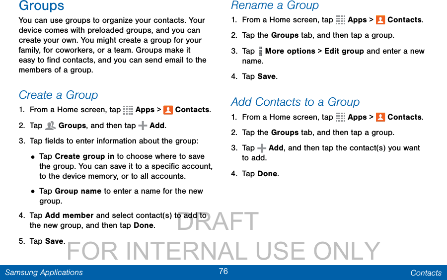                 DRAFT FOR INTERNAL USE ONLY76 ContactsSamsung ApplicationsGroupsYou can use groups to organize your contacts. Your device comes with preloaded groups, and you can create your own. You might create a group for your family, for coworkers, or a team. Groups make it easy to ﬁnd contacts, and you can send email to the members of a group.Create a Group1.  From a Home screen, tap   Apps &gt;  Contacts.2.  Tap   Groups, and then tap   Add.3.  Tap ﬁelds to enter information about the group:• Tap Create group in to choose where to save the group. You can save it to a speciﬁc account, to the device memory, or to all accounts.• Tap Group name to enter a name for the new group.4.  Tap Add member and select contact(s) to add to the new group, and then tap Done.5.  Tap Save.Rename a Group1.  From a Home screen, tap   Apps &gt;  Contacts.2.  Tap the Groups tab, and then tap a group.3.  Tap   More options &gt; Edit group and enter a new name.4.  Tap Save.Add Contacts to a Group1.  From a Home screen, tap   Apps &gt;  Contacts.2.  Tap the Groups tab, and then tap a group.3.  Tap   Add, and then tap the contact(s) you want to add.4.  Tap Done.