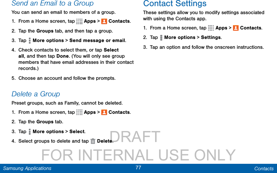                 DRAFT FOR INTERNAL USE ONLY77 ContactsSamsung ApplicationsSend an Email to a GroupYou can send an email to members of a group.1.  From a Home screen, tap   Apps &gt;  Contacts.2.  Tap the Groups tab, and then tap a group.3.  Tap   More options &gt; Send message or email.4.  Check contacts to select them, or tap Select all, and then tap Done. (You will only see group members that have email addresses in their contact records.)5.  Choose an account and follow the prompts.Delete a GroupPreset groups, such as Family, cannot be deleted.1.  From a Home screen, tap   Apps &gt;  Contacts.2.  Tap the Groups tab.3.  Tap   More options &gt; Select.4.  Select groups to delete and tap   Delete.Contact SettingsThese settings allow you to modify settings associated with using the Contacts app.1.  From a Home screen, tap   Apps &gt;  Contacts.2.  Tap   More options &gt; Settings.3.  Tap an option and follow the onscreen instructions.