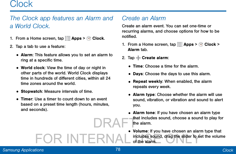                 DRAFT FOR INTERNAL USE ONLY78 ClockSamsung ApplicationsClockThe Clock app features an Alarm and a World Clock.1.  From a Home screen, tap   Apps &gt;   Clock.2.  Tap a tab to use a feature:• Alarm: This feature allows you to set an alarm to ring at a speciﬁc time.• World clock: View the time of day or night in other parts of the world. World Clock displays time in hundreds of diﬀerent cities, within all 24 time zones around the world.• Stopwatch: Measure intervals of time.• Timer: Use a timer to count down to an event based on a preset time length (hours, minutes, and seconds).Create an AlarmCreate an alarm event. You can set one-time or recurring alarms, and choose options for how to be notiﬁed.1.  From a Home screen, tap   Apps &gt;   Clock &gt; Alarm tab.2.  Tap   Create alarm: • Time: Choose a time for the alarm.• Days: Choose the days to use this alarm.• Repeat weekly: When enabled, the alarm repeats every week.• Alarm type: Choose whether the alarm will use sound, vibration, or vibration and sound to alert you.• Alarm tone: If you have chosen an alarm type that includes sound, choose a sound to play for the alarm.• Volume: If you have chosen an alarm type that includes sound, drag the slider to set the volume of the alarm.