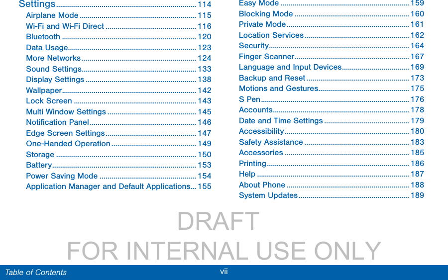                 DRAFT FOR INTERNAL USE ONLYvii  Table of ContentsSettings ....................................................................... 114Airplane Mode ........................................................... 115Wi-Fi and Wi-Fi Direct .............................................. 116Bluetooth .................................................................... 120Data Usage ................................................................. 123More Networks .......................................................... 124Sound Settings .......................................................... 133Display Settings ........................................................ 138Wallpaper .................................................................... 142Lock Screen .............................................................. 143Multi Window Settings ............................................. 145Notiﬁcation Panel ...................................................... 146Edge Screen Settings .............................................. 147One-Handed Operation ........................................... 149Storage ....................................................................... 150Battery ......................................................................... 153Power Saving Mode ................................................. 154Application Manager and Default Applications... 155Easy Mode ................................................................. 159Blocking Mode .......................................................... 160Private Mode .............................................................. 161Location Services ..................................................... 162Security ....................................................................... 164Finger Scanner .......................................................... 167Language and Input Devices .................................. 169Backup and Reset .................................................... 173Motions and Gestures .............................................. 175S Pen ........................................................................... 176Accounts ..................................................................... 178Date and Time Settings ........................................... 179Accessibility ............................................................... 180Safety Assistance ..................................................... 183Accessories ............................................................... 185Printing ........................................................................ 186Help ............................................................................. 187About Phone .............................................................. 188System Updates ........................................................ 189