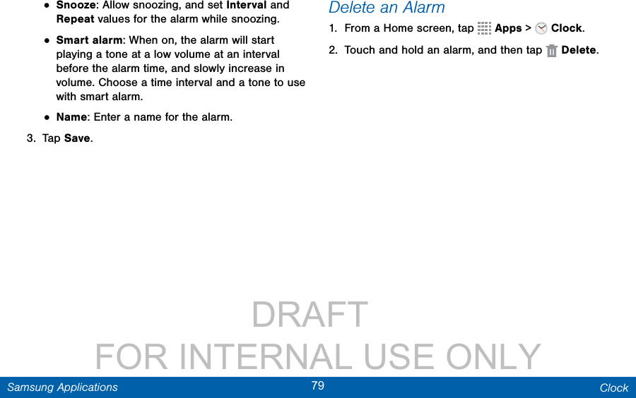                 DRAFT FOR INTERNAL USE ONLY79 ClockSamsung Applications• Snooze: Allow snoozing, and set Interval and Repeat values for the alarm while snoozing.• Smart alarm: When on, the alarm will start playing a tone at a low volume at an interval before the alarm time, and slowly increase in volume. Choose a time interval and a tone to use with smart alarm.• Name: Enter a name for the alarm.3.  Tap Save.Delete an Alarm1.  From a Home screen, tap   Apps &gt;   Clock.2.  Touch and hold an alarm, and then tap  Delete.