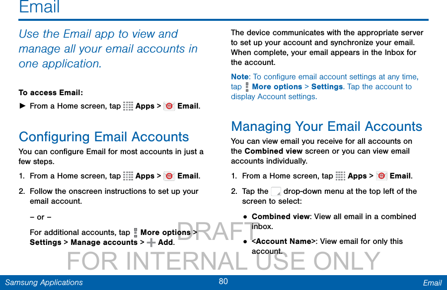                 DRAFT FOR INTERNAL USE ONLY80 EmailSamsung ApplicationsUse the Email app to view and manage all your email accounts in one application.To access Email: ►From a Home screen, tap   Apps &gt;   Email.Conﬁguring Email AccountsYou can conﬁgure Email for most accounts in just a few steps.1.  From a Home screen, tap   Apps &gt;   Email.2.  Follow the onscreen instructions to set up your email account.– or –For additional accounts, tap   More options &gt; Settings &gt; Manage accounts &gt; Add.The device communicates with the appropriate server to set up your account and synchronize your email. When complete, your email appears in the Inbox for the account.Note: To conﬁgure email account settings at any time, tap   More options &gt; Settings. Tap the account to display Account settings.Managing Your Email AccountsYou can view email you receive for all accounts on the Combined view screen or you can view email accounts individually.1.  From a Home screen, tap   Apps &gt;   Email.2.  Tap the   drop-down menu at the top left of the screen to select:• Combined view: View all email in a combined inbox.• &lt;Account Name&gt;: View email for only this account.Email