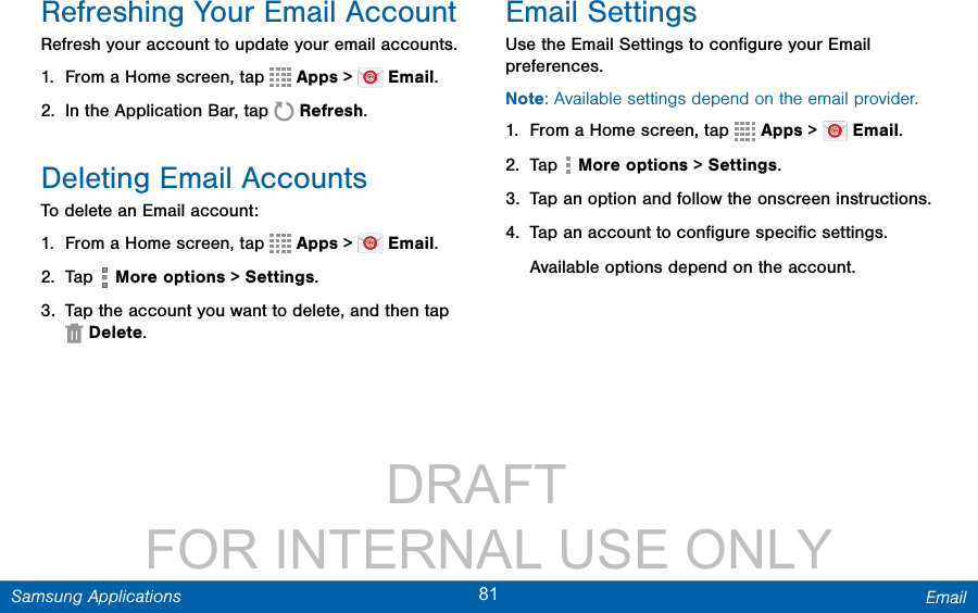                 DRAFT FOR INTERNAL USE ONLY81 EmailSamsung ApplicationsRefreshing Your Email AccountRefresh your account to update your email accounts.1.  From a Home screen, tap   Apps &gt;   Email.2.  In the Application Bar, tap   Refresh.Deleting Email AccountsTo delete an Email account:1.  From a Home screen, tap   Apps &gt;   Email.2.  Tap   More options &gt; Settings.3.  Tap the account you want to delete, and then tap  Delete.Email SettingsUse the Email Settings to conﬁgure your Email preferences.Note: Available settings depend on the email provider.1.  From a Home screen, tap   Apps &gt;   Email.2.  Tap   More options &gt; Settings.3.  Tap an option and follow the onscreen instructions.4.  Tap an account to conﬁgure speciﬁc settings.Available options depend on the account.
