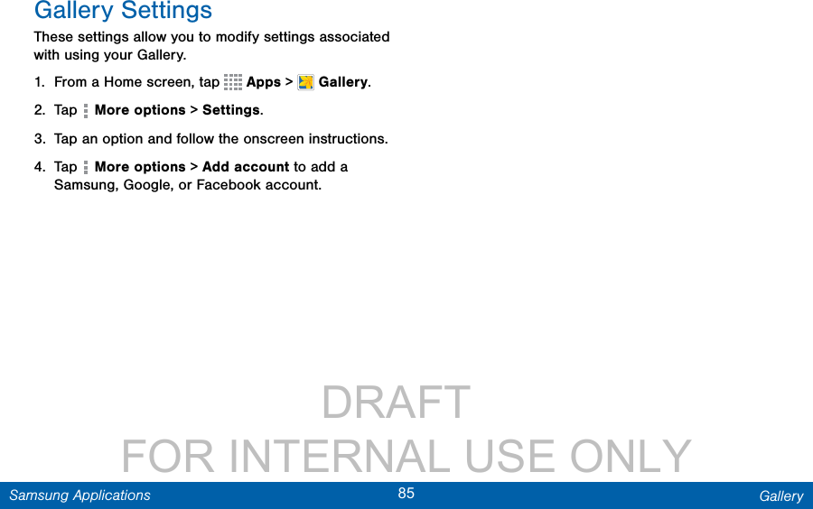                 DRAFT FOR INTERNAL USE ONLY85 GallerySamsung ApplicationsGallery SettingsThese settings allow you to modify settings associated with using your Gallery.1.  From a Home screen, tap   Apps &gt;  Gallery.2.  Tap   More options &gt; Settings.3.  Tap an option and follow the onscreen instructions.4.  Tap   More options &gt; Add account to add a Samsung, Google, or Facebook account.