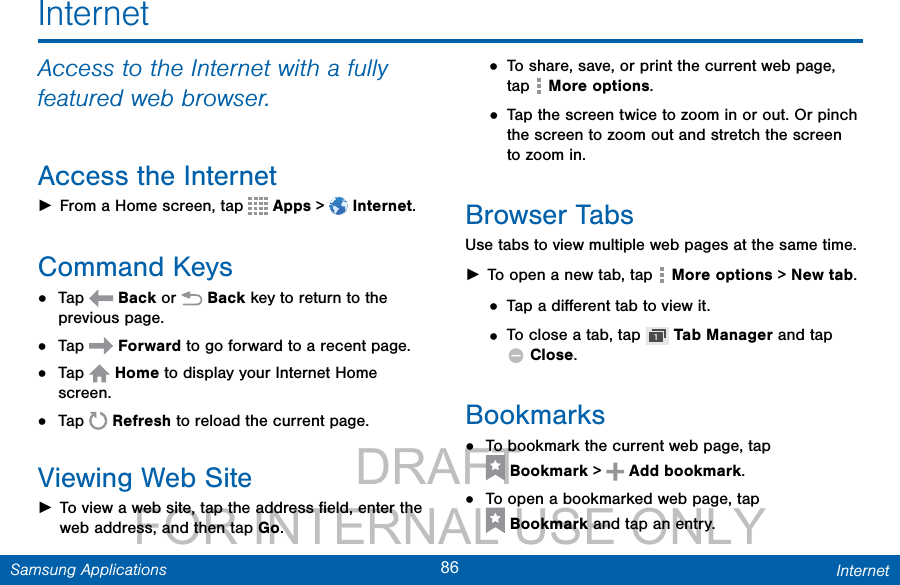                 DRAFT FOR INTERNAL USE ONLY86 InternetSamsung ApplicationsInternetAccess to the Internet with a fully featured web browser.Access the Internet ►From a Home screen, tap   Apps &gt;  Internet.Command Keys•  Tap   Back or   Back key to return to the previous page.•  Tap   Forward to go forward to a recent page.•  Tap   Home to display your Internet Home screen.•  Tap   Refresh to reload the current page.Viewing Web Site ►To view a web site, tap the address ﬁeld, enter the web address, and then tap Go.• To share, save, or print the current web page, tap   More options.• Tap the screen twice to zoom in or out. Or pinch the screen to zoom out and stretch the screen to zoom in.Browser TabsUse tabs to view multiple web pages at the same time. ►To open a new tab, tap   More options &gt; Newtab.• Tap a diﬀerent tab to view it.• To close a tab, tap   Tab Manager and tap Close. Bookmarks•  To bookmark the current web page, tap Bookmark &gt;   Add bookmark.•  To open a bookmarked web page, tap Bookmark and tap an entry.