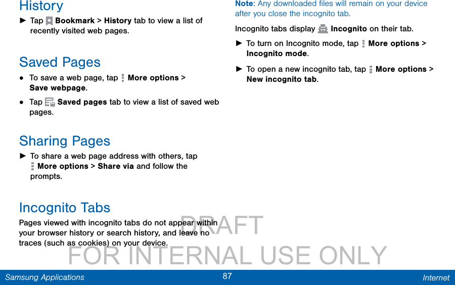                DRAFT FOR INTERNAL USE ONLY87 InternetSamsung ApplicationsHistory ►Tap  Bookmark &gt; History tab to view a list of recently visited web pages. Saved Pages•  To save a web page, tap   More options &gt; Savewebpage.•  Tap   Saved pages tab to view a list of saved web pages.Sharing Pages ►To share a web page address with others, tap  More options &gt; Share via and follow the prompts.Incognito TabsPages viewed with incognito tabs do not appear within your browser history or search history, and leave no traces (such as cookies) on your device.Note: Any downloaded ﬁles will remain on your device after you close the incognito tab.Incognito tabs display   Incognito on their tab. ►To turn on Incognito mode, tap   Moreoptions &gt; Incognitomode. ►To open a new incognito tab, tap   Moreoptions &gt; New incognito tab.