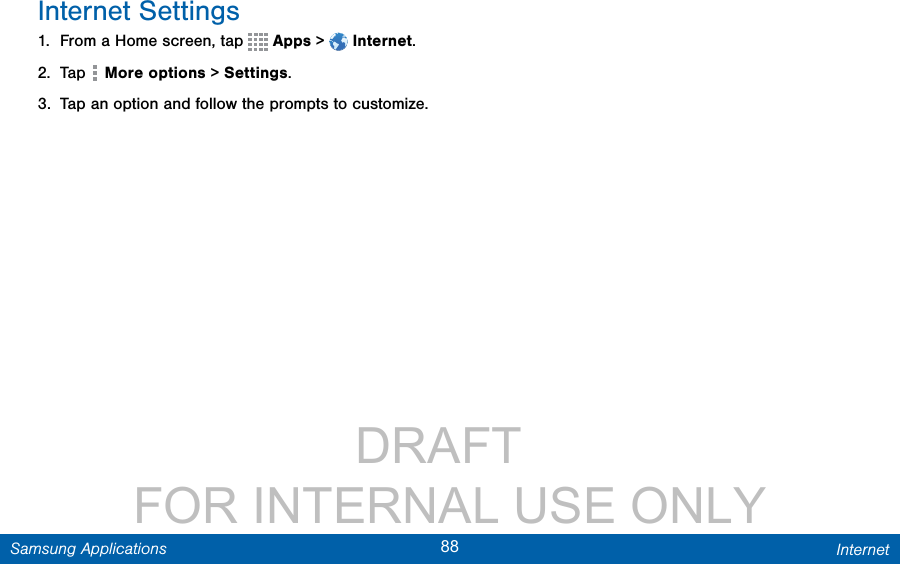                 DRAFT FOR INTERNAL USE ONLY88 InternetSamsung ApplicationsInternet Settings1.  From a Home screen, tap   Apps &gt;  Internet.2.  Tap   Moreoptions &gt; Settings.3.  Tap an option and follow the prompts to customize.