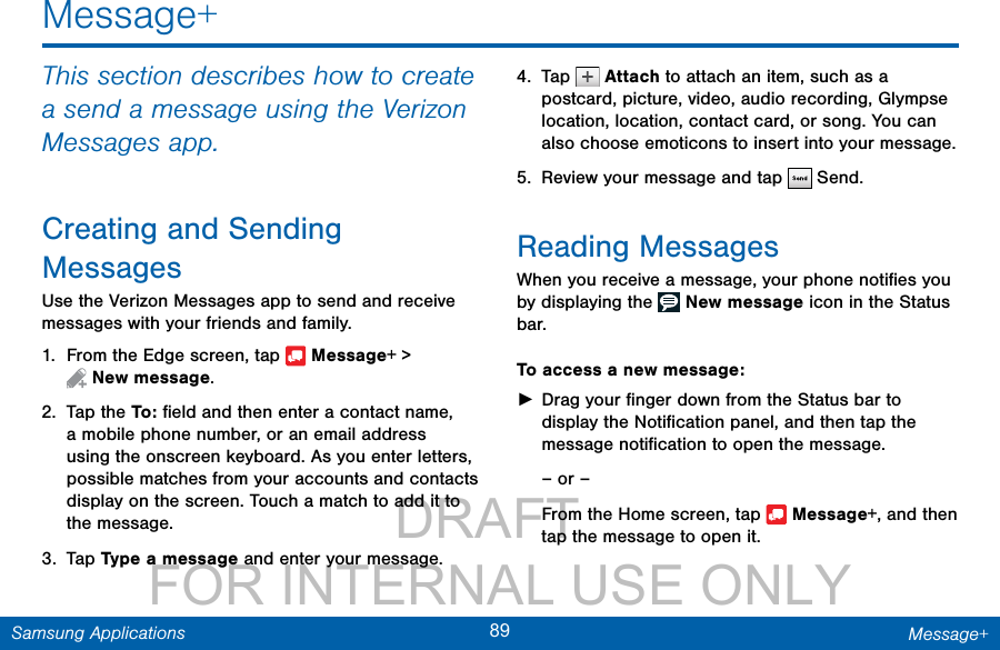                 DRAFT FOR INTERNAL USE ONLY89 Message+Samsung ApplicationsMessage+This section describes how to create a send a message using the Verizon Messages app.Creating and Sending MessagesUse the Verizon Messages app to send and receive messages with your friends and family.1.  From the Edge screen, tap   Message+ &gt; Newmessage.2.  Tap the To :  ﬁeld and then enter a contact name, a mobile phone number, or an email address using the onscreen keyboard. As you enter letters, possible matches from your accounts and contacts display on the screen. Touch a match to add it to the message.3.  Tap Type a message and enter your message.4.  Tap   Attach to attach an item, such as a postcard, picture, video, audio recording, Glympse location, location, contact card, or song. You can also choose emoticons to insert into your message.5.  Review your message and tap   Send.Reading MessagesWhen you receive a message, your phone notiﬁes you by displaying the   New message icon in the Status bar.To access a new message: ►Drag your ﬁnger down from the Status bar to display the Notiﬁcation panel, and then tap the message notiﬁcation to open the message.– or –From the Home screen, tap   Message+, and then tap the message to open it.