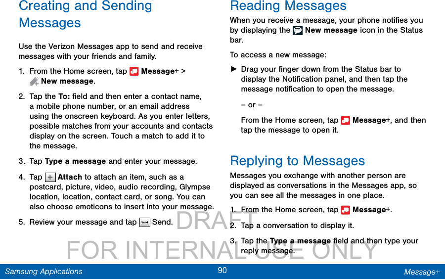                 DRAFT FOR INTERNAL USE ONLY90 Message+Samsung ApplicationsCreating and Sending MessagesUse the Verizon Messages app to send and receive messages with your friends and family.1.  From the Home screen, tap   Message+ &gt; Newmessage.2.  Tap the To :  ﬁeld and then enter a contact name, a mobile phone number, or an email address using the onscreen keyboard. As you enter letters, possible matches from your accounts and contacts display on the screen. Touch a match to add it to the message.3.  Tap Type a message and enter your message.4.  Tap   Attach to attach an item, such as a postcard, picture, video, audio recording, Glympse location, location, contact card, or song. You can also choose emoticons to insert into your message.5.  Review your message and tap   Send.Reading MessagesWhen you receive a message, your phone notiﬁes you by displaying the   New message icon in the Status bar.To access a new message: ►Drag your ﬁnger down from the Status bar to display the Notiﬁcation panel, and then tap the message notiﬁcation to open the message.– or –From the Home screen, tap   Message+, and then tap the message to open it. Replying to MessagesMessages you exchange with another person are displayed as conversations in the Messages app, so you can see all the messages in one place.1.  From the Home screen, tap   Message+.2.  Tap a conversation to display it.3.  Tap the Type a message ﬁeld and then type your reply message.