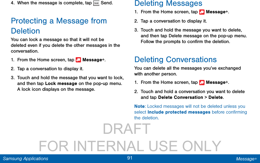                 DRAFT FOR INTERNAL USE ONLY91 Message+Samsung Applications4.  When the message is complete, tap   Send.Protecting a Message from DeletionYou can lock a message so that it will not be deleted even if you delete the other messages in the conversation.1.  From the Home screen, tap   Message+.2.  Tap a conversation to display it.3.  Touch and hold the message that you want to lock, and then tap Lock message on the pop-up menu. A lock icon displays on the message.Deleting Messages1.  From the Home screen, tap   Message+.2.  Tap a conversation to display it.3.  Touch and hold the message you want to delete, and then tap Delete message on the pop-up menu. Follow the prompts to conﬁrm the deletion.Deleting ConversationsYou can delete all the messages you’ve exchanged with another person.1.  From the Home screen, tap   Message+.2.  Touch and hold a conversation you want to delete and tap Delete Conversation &gt; Delete.Note: Locked messages will not be deleted unless you select Include protected messages before conﬁrming the deletion.