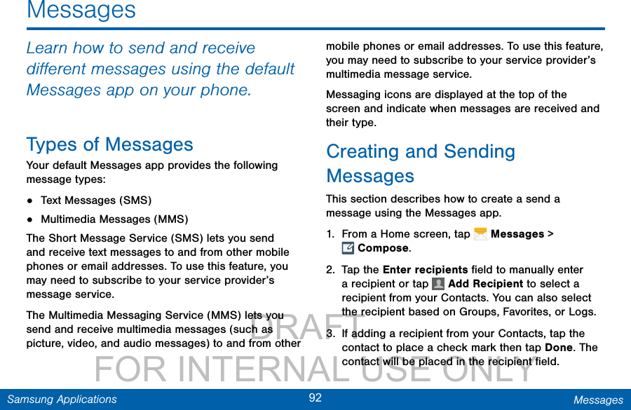                 DRAFT FOR INTERNAL USE ONLY92 MessagesSamsung ApplicationsLearn how to send and receive diﬀerent messages using the default Messages app on your phone.Types of MessagesYour default Messages app provides the following message types:•  Text Messages (SMS)•  Multimedia Messages (MMS) The Short Message Service (SMS) lets you send and receive text messages to and from other mobile phones or email addresses. To use this feature, you may need to subscribe to your service provider’s message service.The Multimedia Messaging Service (MMS) lets you send and receive multimedia messages (such as picture, video, and audio messages) to and from other mobile phones or email addresses. To use this feature, you may need to subscribe to your service provider’s multimedia message service.Messaging icons are displayed at the top of the screen and indicate when messages are received and their type.Creating and Sending MessagesThis section describes how to create a send a message using the Messages app.1.  From a Home screen, tap   Messages &gt; Compose.2.  Tap the Enter recipients ﬁeld to manually enter a recipient or tap   Add Recipient to select a recipient from your Contacts. You can also select the recipient based on Groups, Favorites, or Logs.3.  If adding a recipient from your Contacts, tap the contact to place a check mark then tap Done. The contact will be placed in the recipient ﬁeld.Messages