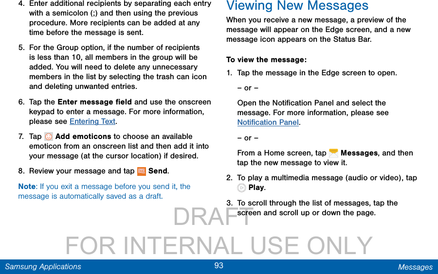                 DRAFT FOR INTERNAL USE ONLY93 MessagesSamsung Applications4.  Enter additional recipients by separating each entry with a semicolon (;) and then using the previous procedure. More recipients can be added at any time before the message is sent.5.  For the Group option, if the number of recipients is less than 10, all members in the group will be added. You will need to delete any unnecessary members in the list by selecting the trash can icon and deleting unwanted entries.6.  Tap the Enter message ﬁeld and use the onscreen keypad to enter a message. For more information, please see Entering Text.7.  Tap   Add emoticons to choose an available emoticon from an onscreen list and then add it into your message (at the cursor location) if desired.8.  Review your message and tap   Send.Note: If you exit a message before you send it, the message is automatically saved as a draft.Viewing New MessagesWhen you receive a new message, a preview of the message will appear on the Edge screen, and a new message icon appears on the Status Bar.To view the message:1.  Tap the message in the Edge screen to open.– or –Open the Notiﬁcation Panel and select the message. For more information, please see Notiﬁcation Panel.– or –From a Home screen, tap   Messages, and then tap the new message to view it.2.  To play a multimedia message (audio or video), tap  Play. 3.  To scroll through the list of messages, tap the screen and scroll up or down the page.