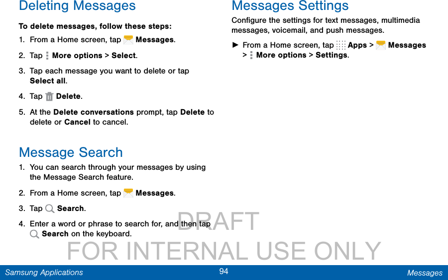                 DRAFT FOR INTERNAL USE ONLY94 MessagesSamsung ApplicationsDeleting MessagesTo delete messages, follow these steps:1.  From a Home screen, tap   Messages.2.  Tap   More options &gt; Select.3.  Tap each message you want to delete or tap Selectall. 4.  Tap   Delete.5.  At the Delete conversations prompt, tap Delete to delete or Cancel to cancel.Message Search1.  You can search through your messages by using the Message Search feature.2.  From a Home screen, tap   Messages.3.  Tap   Search.4.  Enter a word or phrase to search for, and then tap  Search on the keyboard.Messages SettingsConﬁgure the settings for text messages, multimedia messages, voicemail, and push messages. ►From a Home screen, tap   Apps &gt;  Messages &gt;  More options &gt; Settings.