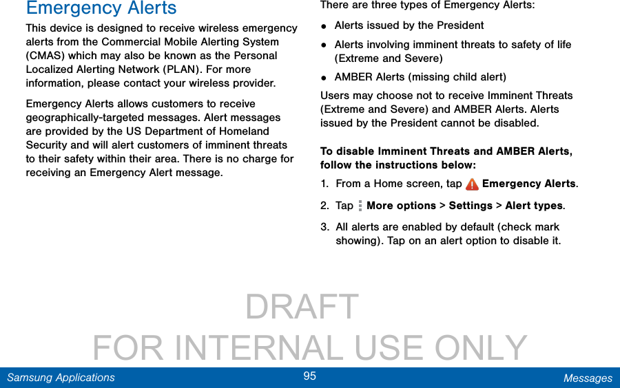                 DRAFT FOR INTERNAL USE ONLY95 MessagesSamsung ApplicationsEmergency AlertsThis device is designed to receive wireless emergency alerts from the Commercial Mobile Alerting System (CMAS) which may also be known as the Personal Localized Alerting Network (PLAN). For more information, please contact your wireless provider.Emergency Alerts allows customers to receive geographically-targeted messages. Alert messages are provided by the US Department of Homeland Security and will alert customers of imminent threats to their safety within their area. There is no charge for receiving an Emergency Alert message.There are three types of Emergency Alerts:•  Alerts issued by the President•  Alerts involving imminent threats to safety of life (Extreme and Severe)•  AMBER Alerts (missing child alert)Users may choose not to receive Imminent Threats (Extreme and Severe) and AMBER Alerts. Alerts issued by the President cannot be disabled. To disable Imminent Threats and AMBER Alerts, follow the instructions below:1.  From a Home screen, tap   Emergency Alerts.2.  Tap   More options &gt; Settings &gt; Alert types.3.  All alerts are enabled by default (check mark showing). Tap on an alert option to disable it.