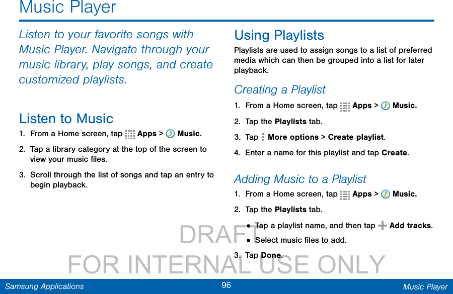                 DRAFT FOR INTERNAL USE ONLY96 Music PlayerSamsung ApplicationsListen to your favorite songs with Music Player. Navigate through your music library, play songs, and create customized playlists.Listen to Music1.  From a Home screen, tap   Apps &gt;  Music.2.  Tap a library category at the top of the screen to view your music ﬁles.3.  Scroll through the list of songs and tap an entry to begin playback. Using PlaylistsPlaylists are used to assign songs to a list of preferred media which can then be grouped into a list for later playback.Creating a Playlist1.  From a Home screen, tap   Apps &gt;  Music.2.  Tap the Playlists tab.3.  Tap   More options &gt; Create playlist.4.  Enter a name for this playlist and tap Create.Adding Music to a Playlist1.  From a Home screen, tap   Apps &gt;  Music.2.  Tap the Playlists tab.• Tap a playlist name, and then tap  Addtracks.• Select music ﬁles to add.3.  Tap Done.Music Player