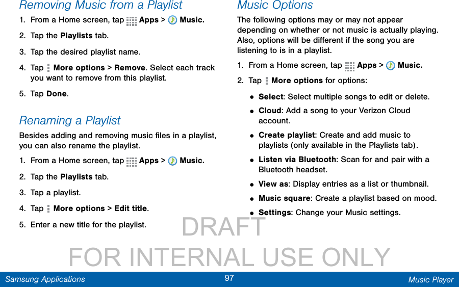                 DRAFT FOR INTERNAL USE ONLY97 Music PlayerSamsung ApplicationsRemoving Music from a Playlist1.  From a Home screen, tap   Apps &gt;  Music.2.  Tap the Playlists tab.3.  Tap the desired playlist name.4.  Tap   More options &gt; Remove. Select each track you want to remove from this playlist. 5.  Tap Done.Renaming a PlaylistBesides adding and removing music ﬁles in a playlist, you can also rename the playlist.1.  From a Home screen, tap   Apps &gt;  Music.2.  Tap the Playlists tab.3.  Tap a playlist.4.  Tap   More options &gt; Edit title.5.  Enter a new title for the playlist.Music OptionsThe following options may or may not appear depending on whether or not music is actually playing. Also, options will be diﬀerent if the song you are listening to is in a playlist.1.  From a Home screen, tap   Apps &gt;  Music.2.  Tap   More options for options:• Select: Select multiple songs to edit or delete.• Cloud: Add a song to your Verizon Cloud account.• Create playlist: Create and add music to playlists (only available in the Playlists tab).• Listen via Bluetooth: Scan for and pair with a Bluetooth headset.• View as: Display entries as a list or thumbnail.• Music square: Create a playlist based on mood.• Settings: Change your Music settings. 