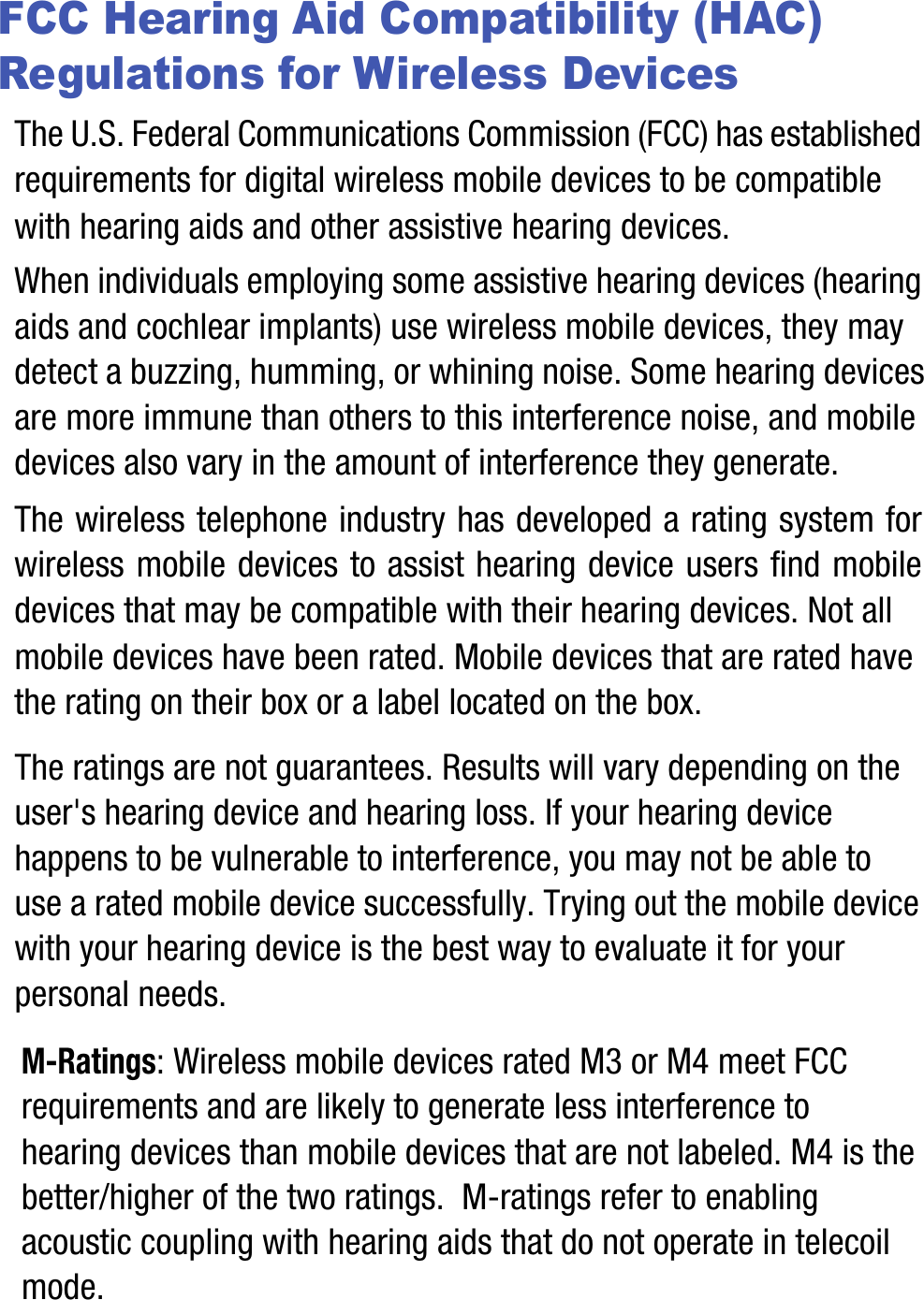 FCC Hearing Aid Compatibility (HAC) Regulations for Wireless DevicesThe U.S. Federal Communications Commission (FCC) has established requirements for digital wireless mobile devices to be compatible with hearing aids and other assistive hearing devices.When individuals employing some assistive hearing devices (hearing aids and cochlear implants) use wireless mobile devices, they may detect a buzzing, humming, or whining noise. Some hearing devices are more immune than others to this interference noise, and mobile devices also vary in the amount of interference they generate.The wireless telephone industry has developed a rating system for wireless mobile devices to assist hearing device users find mobile devices that may be compatible with their hearing devices. Not all mobile devices have been rated. Mobile devices that are rated have the rating on their box or a label located on the box.The ratings are not guarantees. Results will vary depending on the user&apos;s hearing device and hearing loss. If your hearing device happens to be vulnerable to interference, you may not be able to use a rated mobile device successfully. Trying out the mobile device with your hearing device is the best way to evaluate it for your personal needs.M-Ratings: Wireless mobile devices rated M3 or M4 meet FCC requirements and are likely to generate less interference to hearing devices than mobile devices that are not labeled. M4 is the better/higher of the two ratings.  M-ratings refer to enabling acoustic coupling with hearing aids that do not operate in telecoil mode.