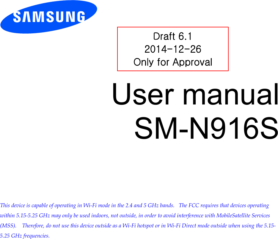          User manual SM-N916S         This device is capable of operating in Wi-Fi mode in the 2.4 and 5 GHz bands.   The FCC requires that devices operating within 5.15-5.25 GHz may only be used indoors, not outside, in order to avoid interference with MobileSatellite Services (MSS).    Therefore, do not use this device outside as a Wi-Fi hotspot or in Wi-Fi Direct mode outside when using the 5.15-5.25 GHz frequencies.  Draft 6.1 2014-12-26 Only for Approval 