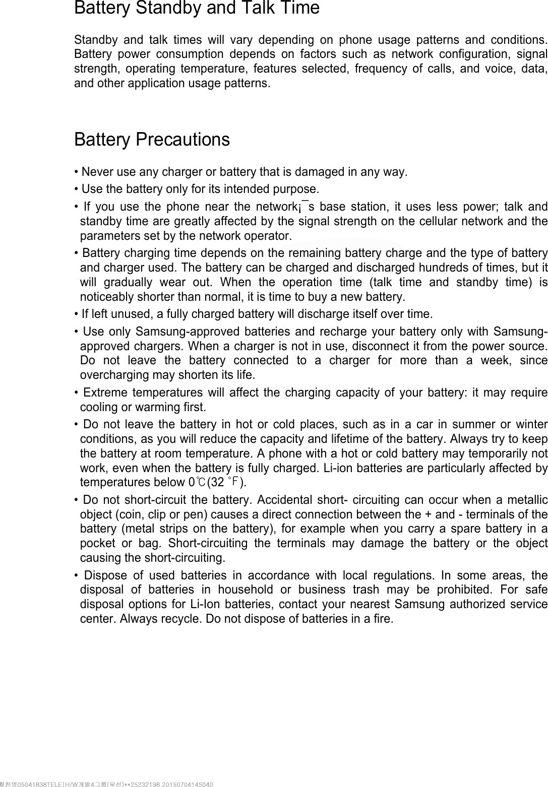 Battery Standby and Talk Time  Standby and talk times will vary depending on phone usage patterns and conditions. Battery power consumption depends on factors such as network configuration, signal strength, operating temperature, features selected, frequency of calls, and voice, data, and other application usage patterns.     Battery Precautions  • Never use any charger or battery that is damaged in any way. • Use the battery only for its intended purpose. • If you use the phone near the network¡¯s base station, it uses less power; talk and standby time are greatly affected by the signal strength on the cellular network and the parameters set by the network operator. • Battery charging time depends on the remaining battery charge and the type of battery and charger used. The battery can be charged and discharged hundreds of times, but it will gradually wear out. When the operation time (talk time and standby time) is noticeably shorter than normal, it is time to buy a new battery. • If left unused, a fully charged battery will discharge itself over time. • Use only Samsung-approved batteries and recharge your battery only with Samsung-approved chargers. When a charger is not in use, disconnect it from the power source. Do not leave the battery connected to a charger for more than a week, since overcharging may shorten its life. • Extreme temperatures will affect the charging capacity of your battery: it may require cooling or warming first. • Do not leave the battery in hot or cold places, such as in a car in summer or winter conditions, as you will reduce the capacity and lifetime of the battery. Always try to keep the battery at room temperature. A phone with a hot or cold battery may temporarily not work, even when the battery is fully charged. Li-ion batteries are particularly affected by temperatures below 0℃(32 ℉). • Do not short-circuit the battery. Accidental short- circuiting can occur when a metallic object (coin, clip or pen) causes a direct connection between the + and - terminals of the battery (metal strips on the battery), for example when you carry a spare battery in a pocket or bag. Short-circuiting the terminals may damage the battery or the object causing the short-circuiting. • Dispose of used batteries in accordance with local regulations. In some areas, the disposal of batteries in household or business trash may be prohibited. For safe disposal options for Li-Ion batteries, contact your nearest Samsung authorized service center. Always recycle. Do not dispose of batteries in a fire.     