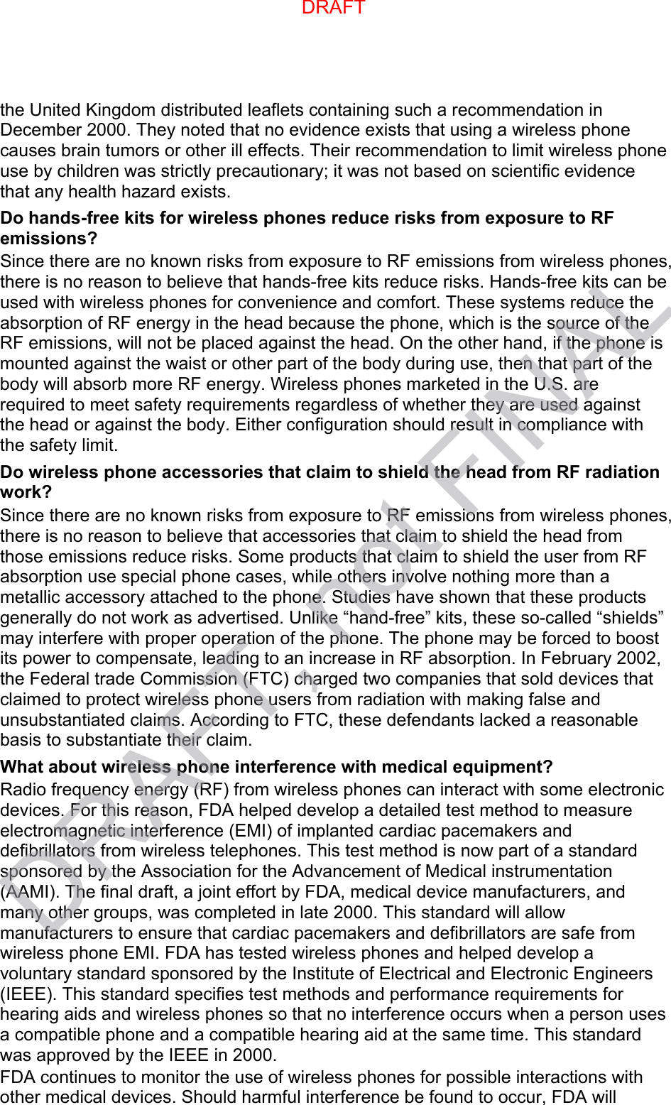 the United Kingdom distributed leaflets containing such a recommendation in December 2000. They noted that no evidence exists that using a wireless phone causes brain tumors or other ill effects. Their recommendation to limit wireless phone use by children was strictly precautionary; it was not based on scientific evidence that any health hazard exists.   Do hands-free kits for wireless phones reduce risks from exposure to RF emissions? Since there are no known risks from exposure to RF emissions from wireless phones, there is no reason to believe that hands-free kits reduce risks. Hands-free kits can be used with wireless phones for convenience and comfort. These systems reduce the absorption of RF energy in the head because the phone, which is the source of the RF emissions, will not be placed against the head. On the other hand, if the phone is mounted against the waist or other part of the body during use, then that part of the body will absorb more RF energy. Wireless phones marketed in the U.S. are required to meet safety requirements regardless of whether they are used against the head or against the body. Either configuration should result in compliance with the safety limit. Do wireless phone accessories that claim to shield the head from RF radiation work? Since there are no known risks from exposure to RF emissions from wireless phones, there is no reason to believe that accessories that claim to shield the head from those emissions reduce risks. Some products that claim to shield the user from RF absorption use special phone cases, while others involve nothing more than a metallic accessory attached to the phone. Studies have shown that these products generally do not work as advertised. Unlike “hand-free” kits, these so-called “shields” may interfere with proper operation of the phone. The phone may be forced to boost its power to compensate, leading to an increase in RF absorption. In February 2002, the Federal trade Commission (FTC) charged two companies that sold devices that claimed to protect wireless phone users from radiation with making false and unsubstantiated claims. According to FTC, these defendants lacked a reasonable basis to substantiate their claim. What about wireless phone interference with medical equipment? Radio frequency energy (RF) from wireless phones can interact with some electronic devices. For this reason, FDA helped develop a detailed test method to measure electromagnetic interference (EMI) of implanted cardiac pacemakers and defibrillators from wireless telephones. This test method is now part of a standard sponsored by the Association for the Advancement of Medical instrumentation (AAMI). The final draft, a joint effort by FDA, medical device manufacturers, and many other groups, was completed in late 2000. This standard will allow manufacturers to ensure that cardiac pacemakers and defibrillators are safe from wireless phone EMI. FDA has tested wireless phones and helped develop a voluntary standard sponsored by the Institute of Electrical and Electronic Engineers (IEEE). This standard specifies test methods and performance requirements for hearing aids and wireless phones so that no interference occurs when a person uses a compatible phone and a compatible hearing aid at the same time. This standard was approved by the IEEE in 2000. FDA continues to monitor the use of wireless phones for possible interactions with other medical devices. Should harmful interference be found to occur, FDA will DRAFTDRAFT, not FINAL