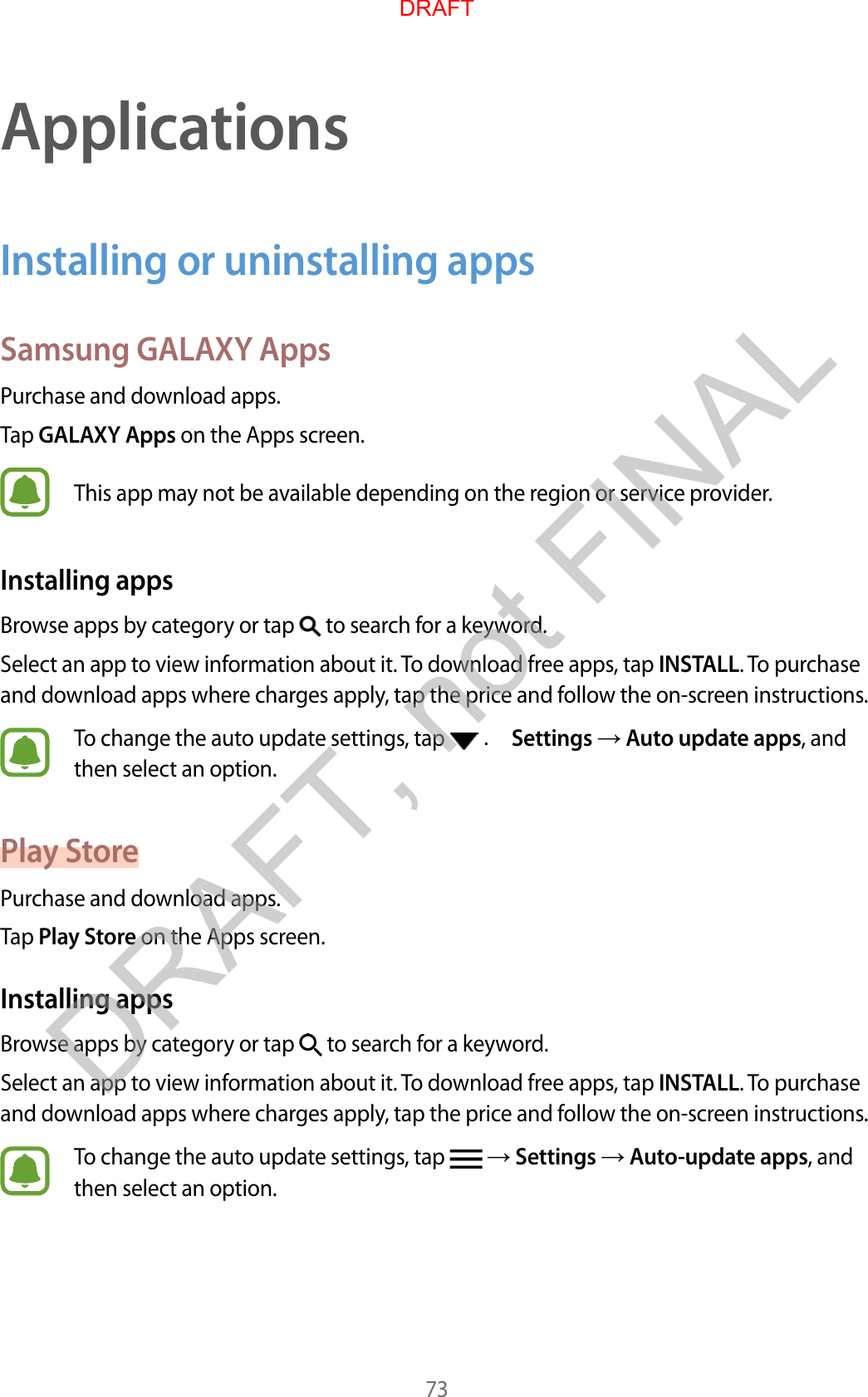 73ApplicationsInstalling or uninstalling appsSamsung GALAXY AppsPur chase and do wnload apps .Tap GALAXY Apps on the Apps screen.This app may not be a vailable depending on the r eg ion or service provider.Installing appsBrow se apps b y cat egory or tap   to search for a keywor d .Select an app to view inf ormation about it. To download free apps, tap INSTALL. To purchase and download apps where char ges apply, tap the price and f ollo w the on-scr een instructions.To change the auto update settings , tap   . Settings  Aut o updat e apps, and then select an option.Pla y St orePur chase and do wnload apps .Tap Play St or e on the Apps screen.Installing appsBrow se apps b y cat egory or tap   to search for a keywor d .Select an app to view inf ormation about it. To download free apps, tap INSTALL. To purchase and download apps where char ges apply, tap the price and f ollo w the on-scr een instructions.To change the auto update settings , tap    Settings  Aut o-update apps, and then select an option.DRAFTDRAFT, not FINAL