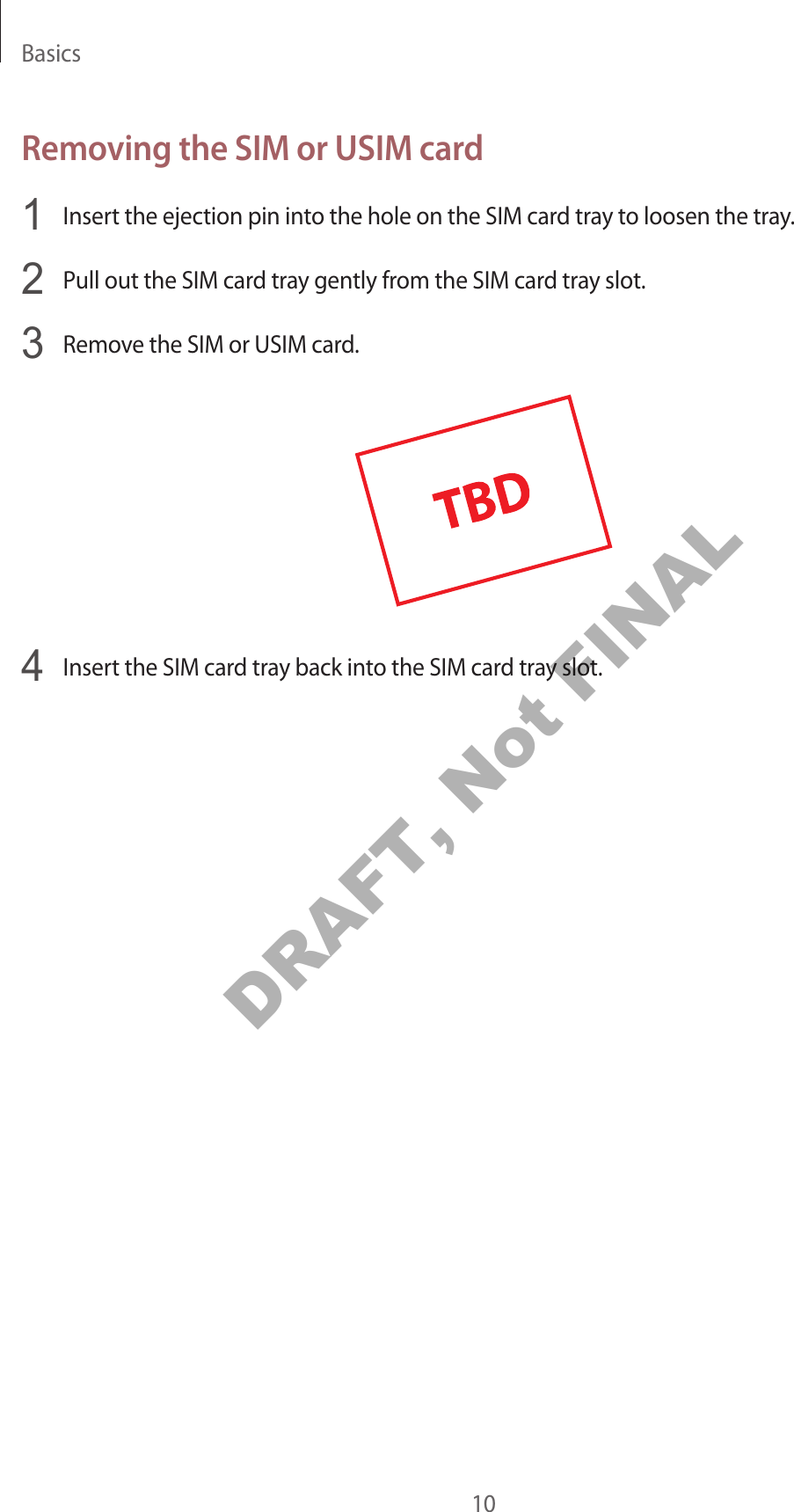 Basics10Removing the SIM or USIM card1  Insert the ejection pin into the hole on the SIM card tray to loosen the tray.2  Pull out the SIM card tray gently from the SIM card tray slot.3  Remove the SIM or USIM card.4  Insert the SIM card tray back into the SIM card tray slot.DRAFT, Not FINAL