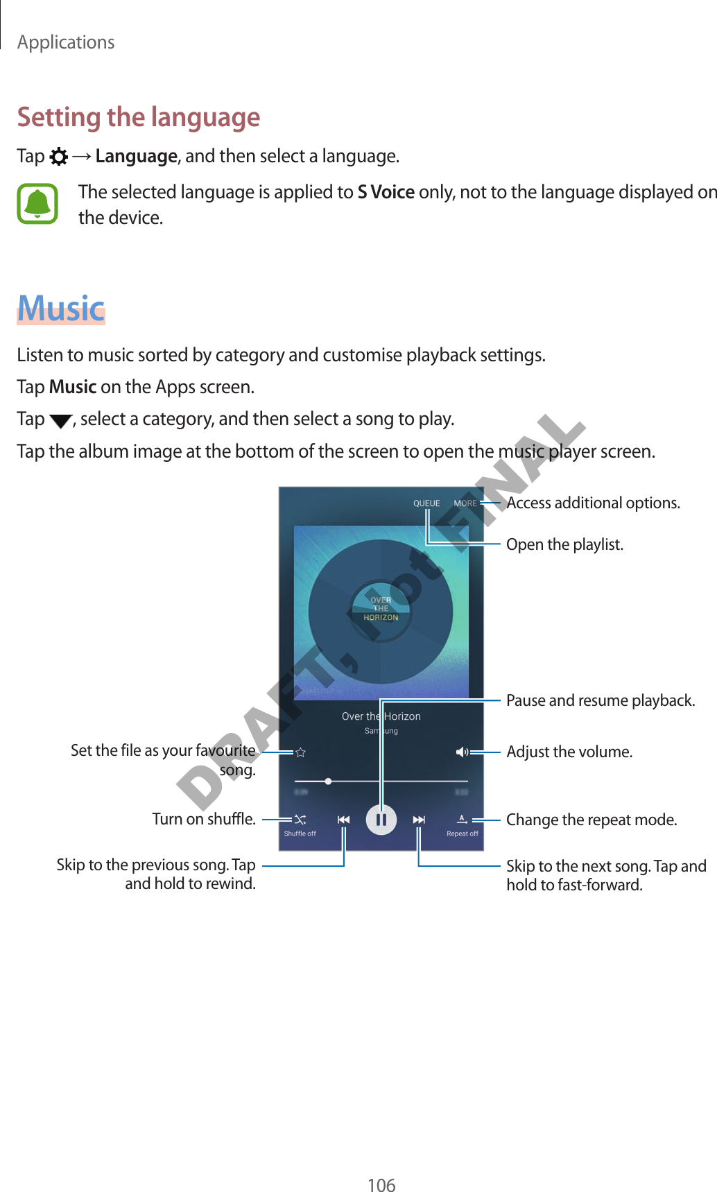 Applications106Setting the languageTap    Language, and then select a language.The selected language is applied to S Voice only, not to the language displayed on the device.MusicListen to music sorted by category and customise playback settings.Tap Music on the Apps screen.Tap  , select a category, and then select a song to play.Tap the album image at the bottom of the screen to open the music player screen.Change the repeat mode.Skip to the next song. Tap and hold to fast-forward.Pause and resume playback.Access additional options.Adjust the volume.Skip to the previous song. Tap and hold to rewind.Turn on shuffle.Set the file as your favourite song.Open the playlist.DRAFT, Not FINAL