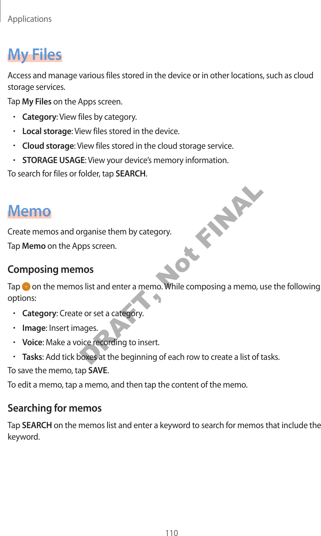 Applications110My FilesAccess and manage various files stored in the device or in other locations, such as cloud storage services.Tap My Files on the Apps screen.•Category: View files by category.•Local storage: View files stored in the device.•Cloud storage: View files stored in the cloud storage service.•STORAGE USAGE: View your device’s memory information.To search for files or folder, tap SEARCH.MemoCreate memos and organise them by category.Tap Memo on the Apps screen.Composing memosTap   on the memos list and enter a memo. While composing a memo, use the following options:•Category: Create or set a category.•Image: Insert images.•Voice: Make a voice recording to insert.•Tasks: Add tick boxes at the beginning of each row to create a list of tasks.To save the memo, tap SAVE.To edit a memo, tap a memo, and then tap the content of the memo.Searching for memosTap SEARCH on the memos list and enter a keyword to search for memos that include the keyword.DRAFT, Not FINAL