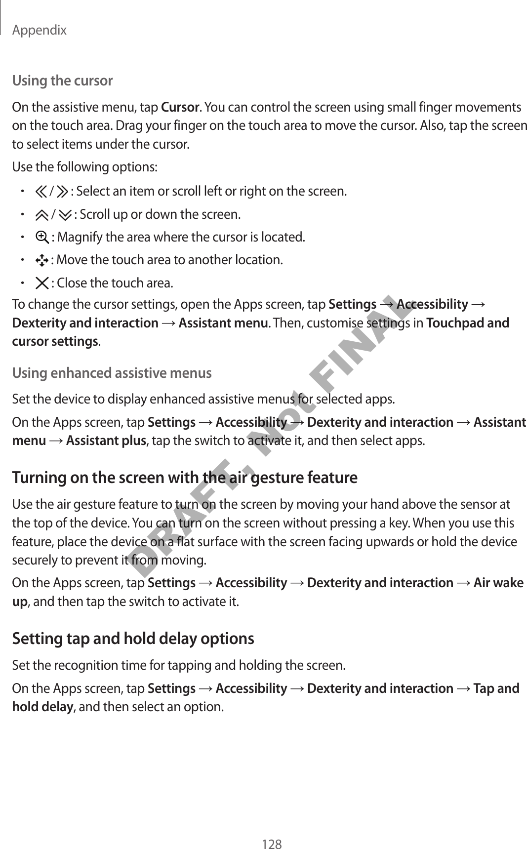 Appendix128Using the cursorOn the assistive menu, tap Cursor. You can control the screen using small finger movements on the touch area. Drag your finger on the touch area to move the cursor. Also, tap the screen to select items under the cursor.Use the following options:• /   : Select an item or scroll left or right on the screen.• /   : Scroll up or down the screen.• : Magnify the area where the cursor is located.• : Move the touch area to another location.• : Close the touch area.To change the cursor settings, open the Apps screen, tap Settings  Accessibility  Dexterity and interaction  Assistant menu. Then, customise settings in Touchpad and cursor settings.Using enhanced assistive menusSet the device to display enhanced assistive menus for selected apps.On the Apps screen, tap Settings  Accessibility  Dexterity and interaction  Assistant menu  Assistant plus, tap the switch to activate it, and then select apps.Turning on the screen with the air gesture featureUse the air gesture feature to turn on the screen by moving your hand above the sensor at the top of the device. You can turn on the screen without pressing a key. When you use this feature, place the device on a flat surface with the screen facing upwards or hold the device securely to prevent it from moving.On the Apps screen, tap Settings  Accessibility  Dexterity and interaction  Air wake up, and then tap the switch to activate it.Setting tap and hold delay optionsSet the recognition time for tapping and holding the screen.On the Apps screen, tap Settings  Accessibility  Dexterity and interaction  Tap and hold delay, and then select an option.DRAFT, Not FINAL