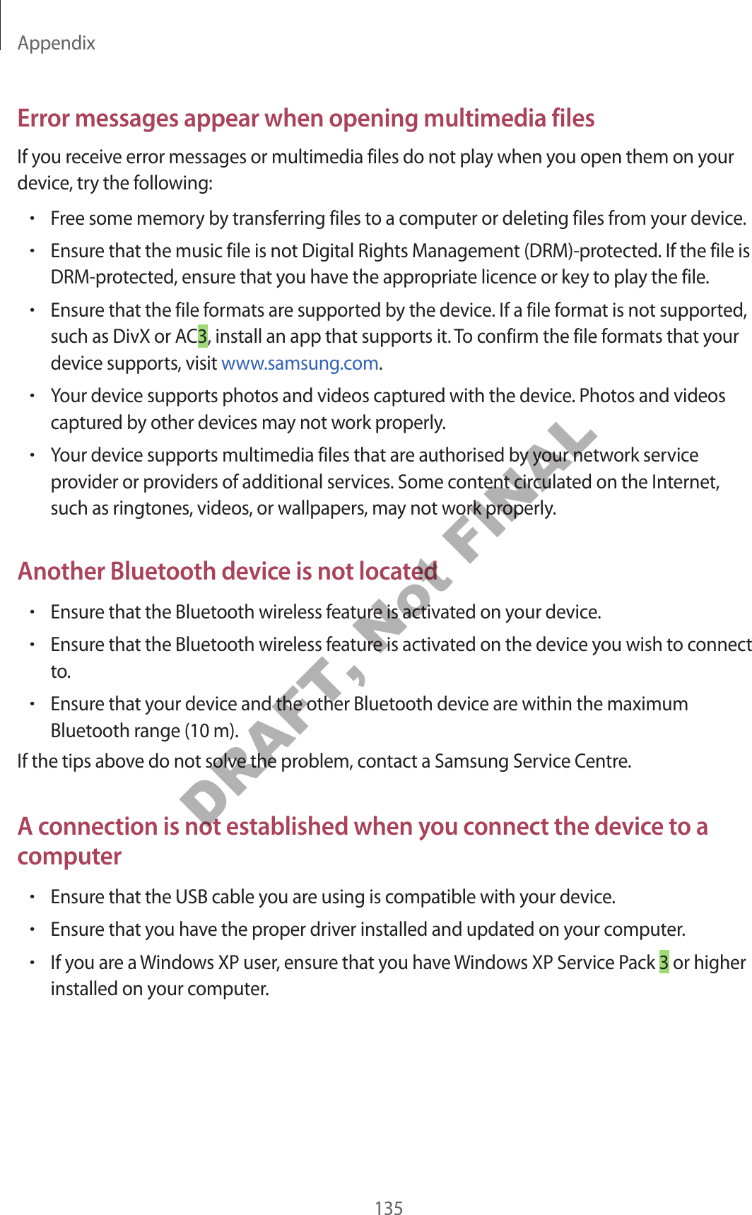 Appendix135Error messages appear when opening multimedia filesIf you receive error messages or multimedia files do not play when you open them on your device, try the following:•Free some memory by transferring files to a computer or deleting files from your device.•Ensure that the music file is not Digital Rights Management (DRM)-protected. If the file is DRM-protected, ensure that you have the appropriate licence or key to play the file.•Ensure that the file formats are supported by the device. If a file format is not supported, such as DivX or AC3, install an app that supports it. To confirm the file formats that your device supports, visit www.samsung.com.•Your device supports photos and videos captured with the device. Photos and videos captured by other devices may not work properly.•Your device supports multimedia files that are authorised by your network service provider or providers of additional services. Some content circulated on the Internet, such as ringtones, videos, or wallpapers, may not work properly.Another Bluetooth device is not located•Ensure that the Bluetooth wireless feature is activated on your device.•Ensure that the Bluetooth wireless feature is activated on the device you wish to connect to.•Ensure that your device and the other Bluetooth device are within the maximum Bluetooth range (10 m).If the tips above do not solve the problem, contact a Samsung Service Centre.A connection is not established when you connect the device to a computer•Ensure that the USB cable you are using is compatible with your device.•Ensure that you have the proper driver installed and updated on your computer.•If you are a Windows XP user, ensure that you have Windows XP Service Pack 3 or higher installed on your computer.DRAFT, Not FINAL