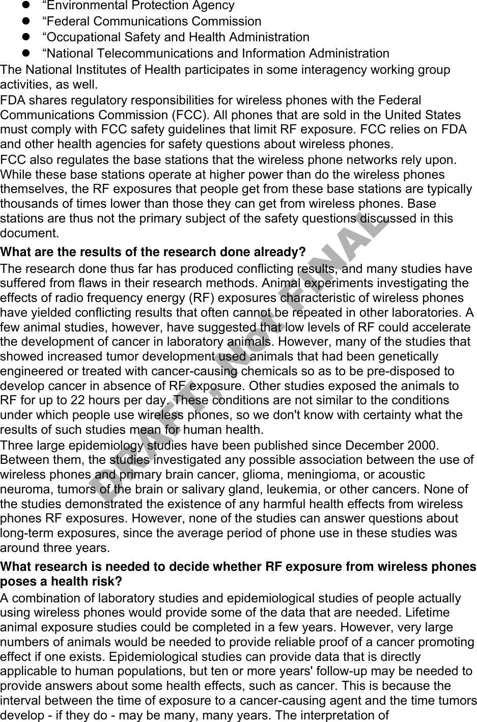 “Environmental Protection Agency“Federal Communications Commission“Occupational Safety and Health Administration“National Telecommunications and Information AdministrationThe National Institutes of Health participates in some interagency working group activities, as well. FDA shares regulatory responsibilities for wireless phones with the Federal Communications Commission (FCC). All phones that are sold in the United States must comply with FCC safety guidelines that limit RF exposure. FCC relies on FDA and other health agencies for safety questions about wireless phones. FCC also regulates the base stations that the wireless phone networks rely upon. While these base stations operate at higher power than do the wireless phones themselves, the RF exposures that people get from these base stations are typically thousands of times lower than those they can get from wireless phones. Base stations are thus not the primary subject of the safety questions discussed in this document. What are the results of the research done already? The research done thus far has produced conflicting results, and many studies have suffered from flaws in their research methods. Animal experiments investigating the effects of radio frequency energy (RF) exposures characteristic of wireless phones have yielded conflicting results that often cannot be repeated in other laboratories. A few animal studies, however, have suggested that low levels of RF could accelerate the development of cancer in laboratory animals. However, many of the studies that showed increased tumor development used animals that had been genetically engineered or treated with cancer-causing chemicals so as to be pre-disposed to develop cancer in absence of RF exposure. Other studies exposed the animals to RF for up to 22 hours per day. These conditions are not similar to the conditions under which people use wireless phones, so we don&apos;t know with certainty what the results of such studies mean for human health. Three large epidemiology studies have been published since December 2000. Between them, the studies investigated any possible association between the use of wireless phones and primary brain cancer, glioma, meningioma, or acoustic neuroma, tumors of the brain or salivary gland, leukemia, or other cancers. None of the studies demonstrated the existence of any harmful health effects from wireless phones RF exposures. However, none of the studies can answer questions about long-term exposures, since the average period of phone use in these studies was around three years. What research is needed to decide whether RF exposure from wireless phones poses a health risk? A combination of laboratory studies and epidemiological studies of people actually using wireless phones would provide some of the data that are needed. Lifetime animal exposure studies could be completed in a few years. However, very large numbers of animals would be needed to provide reliable proof of a cancer promoting effect if one exists. Epidemiological studies can provide data that is directly applicable to human populations, but ten or more years&apos; follow-up may be needed to provide answers about some health effects, such as cancer. This is because the interval between the time of exposure to a cancer-causing agent and the time tumors develop - if they do - may be many, many years. The interpretation of DRAFT, Not FINAL