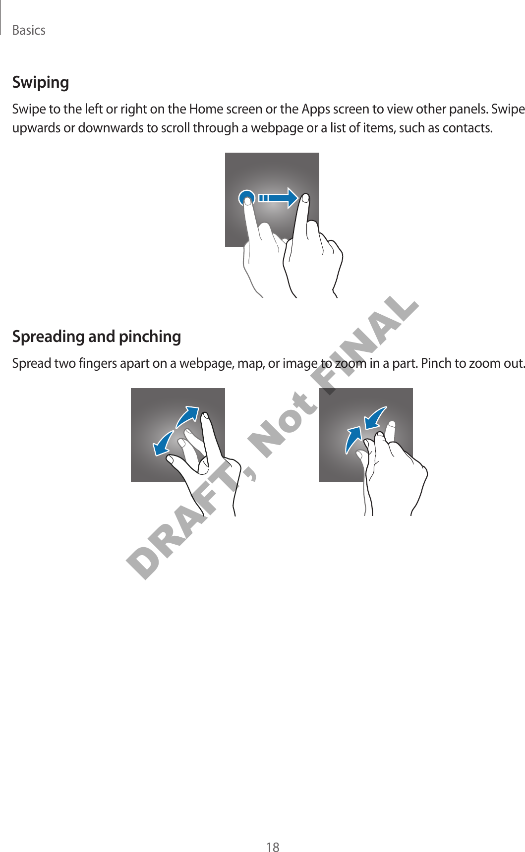 Basics18SwipingSwipe to the left or right on the Home screen or the Apps screen to view other panels. Swipe upwards or downwards to scroll through a webpage or a list of items, such as contacts.Spreading and pinchingSpread two fingers apart on a webpage, map, or image to zoom in a part. Pinch to zoom out.DRAFT, Not FINAL