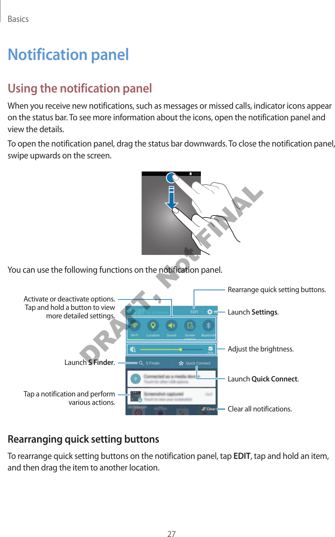 Basics27Notification panelUsing the notification panelWhen you receive new notifications, such as messages or missed calls, indicator icons appear on the status bar. To see more information about the icons, open the notification panel and view the details.To open the notification panel, drag the status bar downwards. To close the notification panel, swipe upwards on the screen.You can use the following functions on the notification panel.Launch Settings.Launch S Finder.Tap a notification and perform various actions. Clear all notifications.Adjust the brightness.Rearrange quick setting buttons.Activate or deactivate options. Tap and hold a button to view more detailed settings.Launch Quick Connect.Rearranging quick setting buttonsTo rearrange quick setting buttons on the notification panel, tap EDIT, tap and hold an item, and then drag the item to another location.DRAFT, Not FINAL