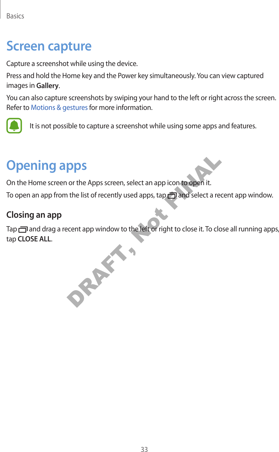 Basics33Screen captureCapture a screenshot while using the device.Press and hold the Home key and the Power key simultaneously. You can view captured images in Gallery.You can also capture screenshots by swiping your hand to the left or right across the screen. Refer to Motions &amp; gestures for more information.It is not possible to capture a screenshot while using some apps and features.Opening appsOn the Home screen or the Apps screen, select an app icon to open it.To open an app from the list of recently used apps, tap   and select a recent app window.Closing an appTap   and drag a recent app window to the left or right to close it. To close all running apps, tap CLOSE ALL.DRAFT, Not FINAL