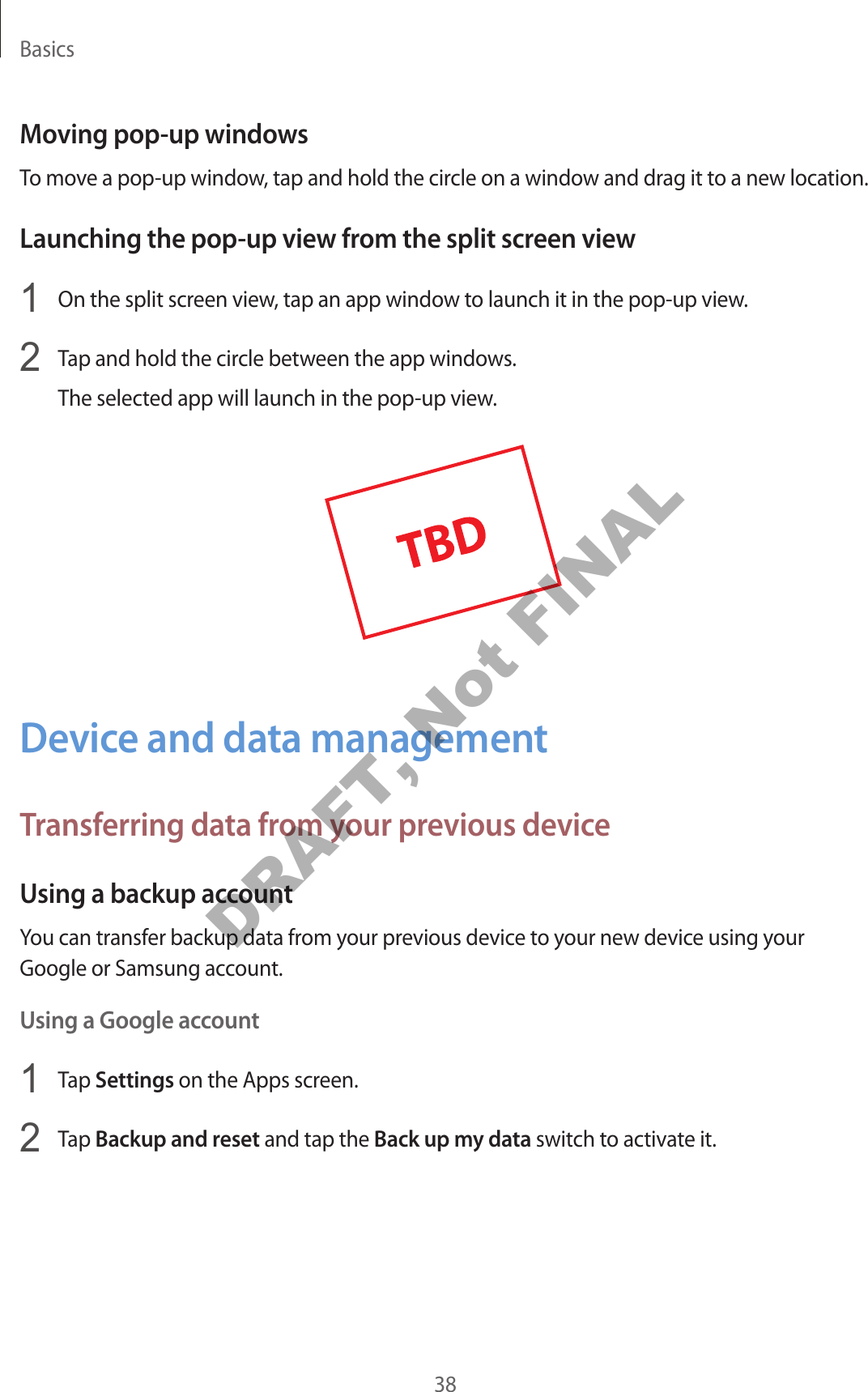 Basics38Moving pop-up windowsTo move a pop-up window, tap and hold the circle on a window and drag it to a new location.Launching the pop-up view from the split screen view1  On the split screen view, tap an app window to launch it in the pop-up view.2  Tap and hold the circle between the app windows.The selected app will launch in the pop-up view.Device and data managementTransferring data from your previous deviceUsing a backup accountYou can transfer backup data from your previous device to your new device using your Google or Samsung account.Using a Google account1  Tap Settings on the Apps screen.2  Tap Backup and reset and tap the Back up my data switch to activate it.DRAFT, Not FINAL