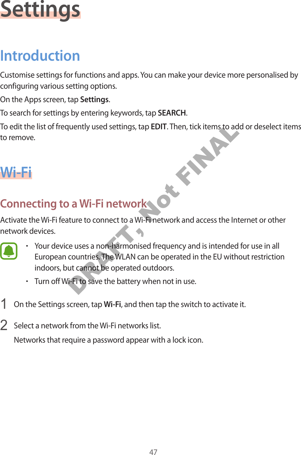 47SettingsIntroductionCustomise settings for functions and apps. You can make your device more personalised by configuring various setting options.On the Apps screen, tap Settings.To search for settings by entering keywords, tap SEARCH.To edit the list of frequently used settings, tap EDIT. Then, tick items to add or deselect items to remove.Wi-FiConnecting to a Wi-Fi networkActivate the Wi-Fi feature to connect to a Wi-Fi network and access the Internet or other network devices.•Your device uses a non-harmonised frequency and is intended for use in allEuropean countries. The WLAN can be operated in the EU without restrictionindoors, but cannot be operated outdoors.•Turn off Wi-Fi to save the battery when not in use.1  On the Settings screen, tap Wi-Fi, and then tap the switch to activate it.2  Select a network from the Wi-Fi networks list.Networks that require a password appear with a lock icon.DRAFT, Not FINAL