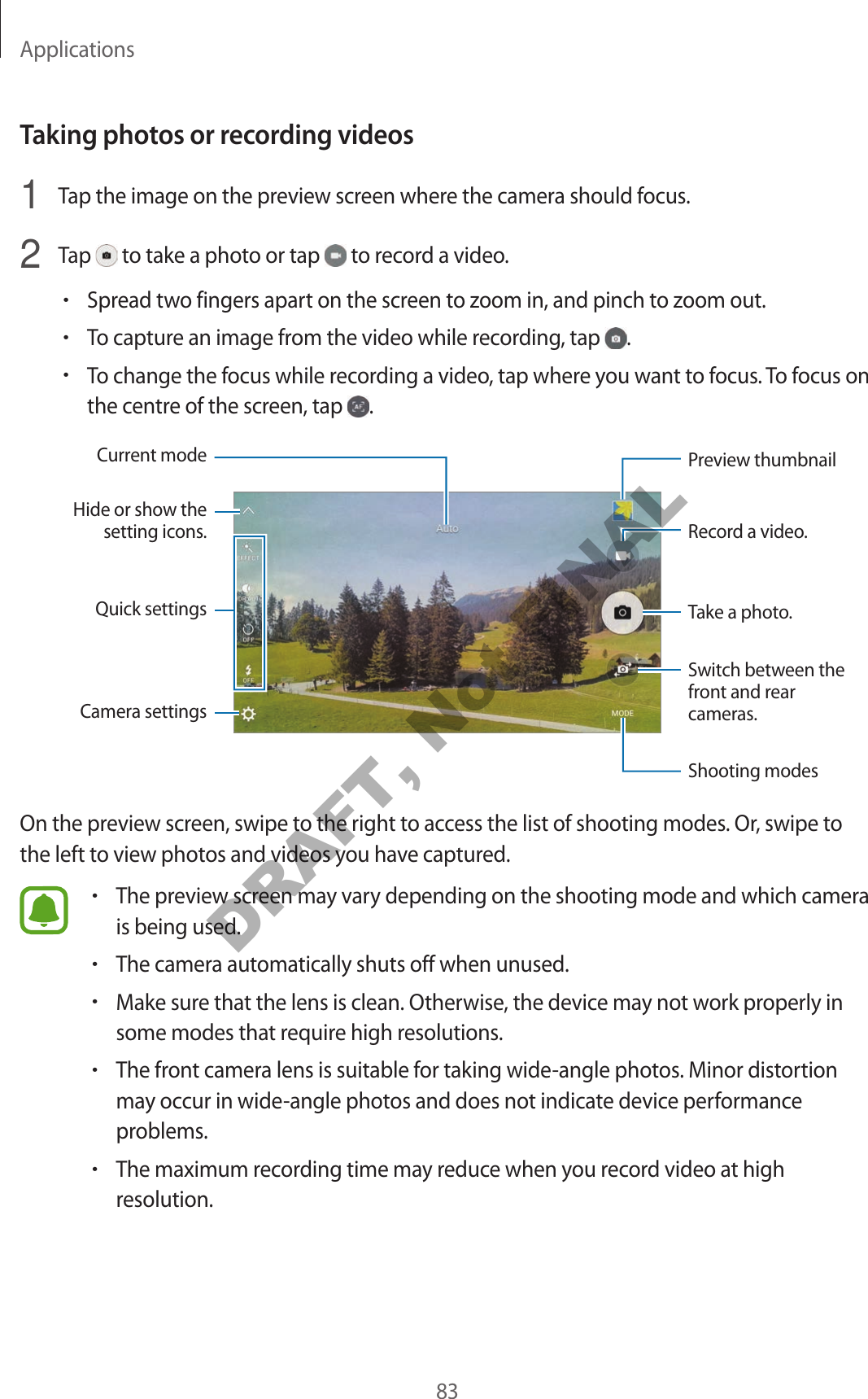 Applications83Taking photos or recording videos1  Tap the image on the preview screen where the camera should focus.2  Tap   to take a photo or tap   to record a video.•Spread two fingers apart on the screen to zoom in, and pinch to zoom out.•To capture an image from the video while recording, tap  .•To change the focus while recording a video, tap where you want to focus. To focus on the centre of the screen, tap  .Camera settingsHide or show the setting icons.Quick settingsRecord a video.Take a photo.Switch between the front and rear cameras.Shooting modesPreview thumbnailCurrent modeOn the preview screen, swipe to the right to access the list of shooting modes. Or, swipe to the left to view photos and videos you have captured.•The preview screen may vary depending on the shooting mode and which camera is being used.•The camera automatically shuts off when unused.•Make sure that the lens is clean. Otherwise, the device may not work properly in some modes that require high resolutions.•The front camera lens is suitable for taking wide-angle photos. Minor distortion may occur in wide-angle photos and does not indicate device performance problems.•The maximum recording time may reduce when you record video at high resolution.DRAFT, Not FINAL