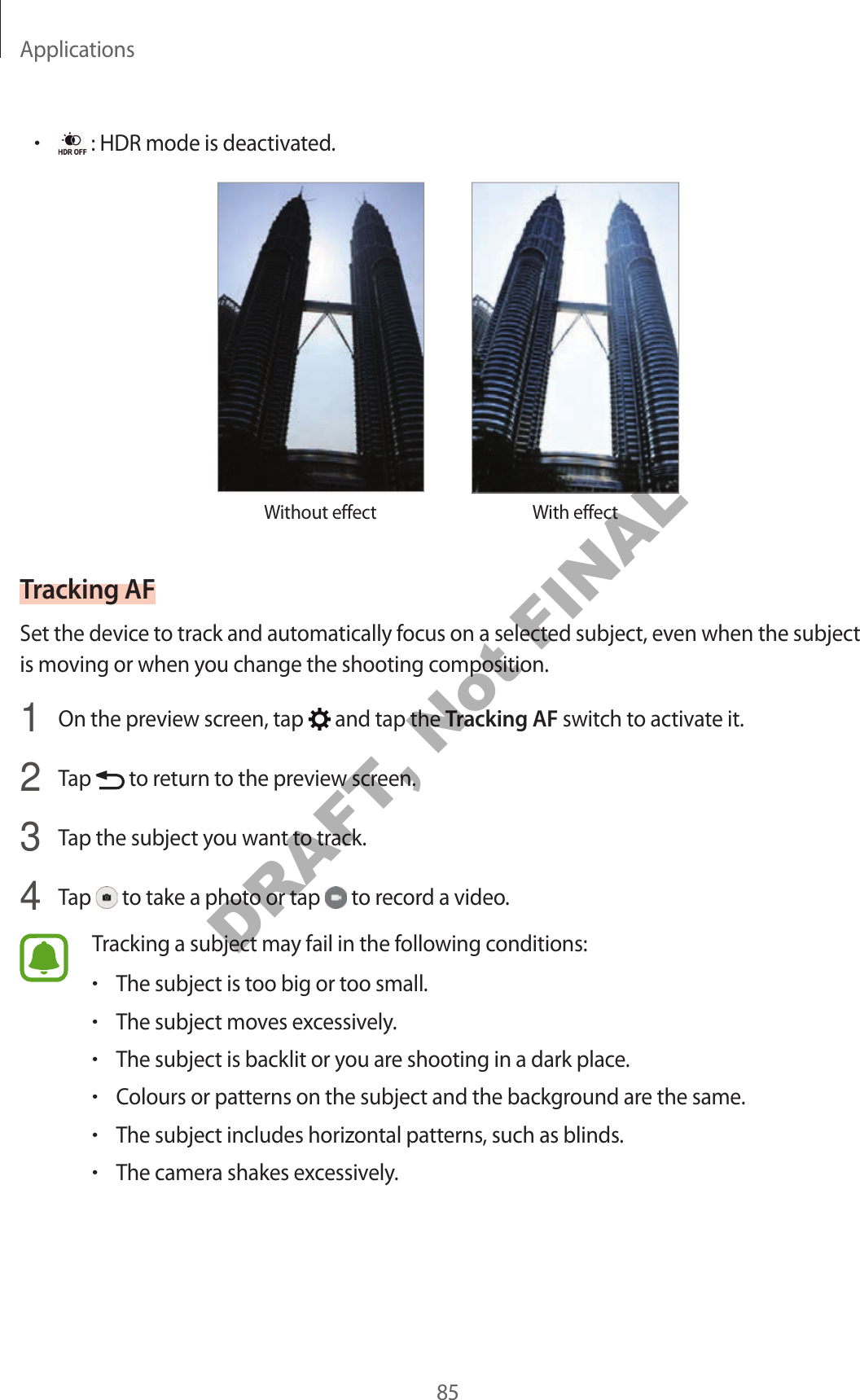 Applications85• : HDR mode is deactivated.Without effect With effectTracking AFSet the device to track and automatically focus on a selected subject, even when the subject is moving or when you change the shooting composition.1  On the preview screen, tap   and tap the Tracking AF switch to activate it.2  Tap   to return to the preview screen.3  Tap the subject you want to track.4  Tap   to take a photo or tap   to record a video.Tracking a subject may fail in the following conditions:•The subject is too big or too small.•The subject moves excessively.•The subject is backlit or you are shooting in a dark place.•Colours or patterns on the subject and the background are the same.•The subject includes horizontal patterns, such as blinds.•The camera shakes excessively.DRAFT, Not FINAL
