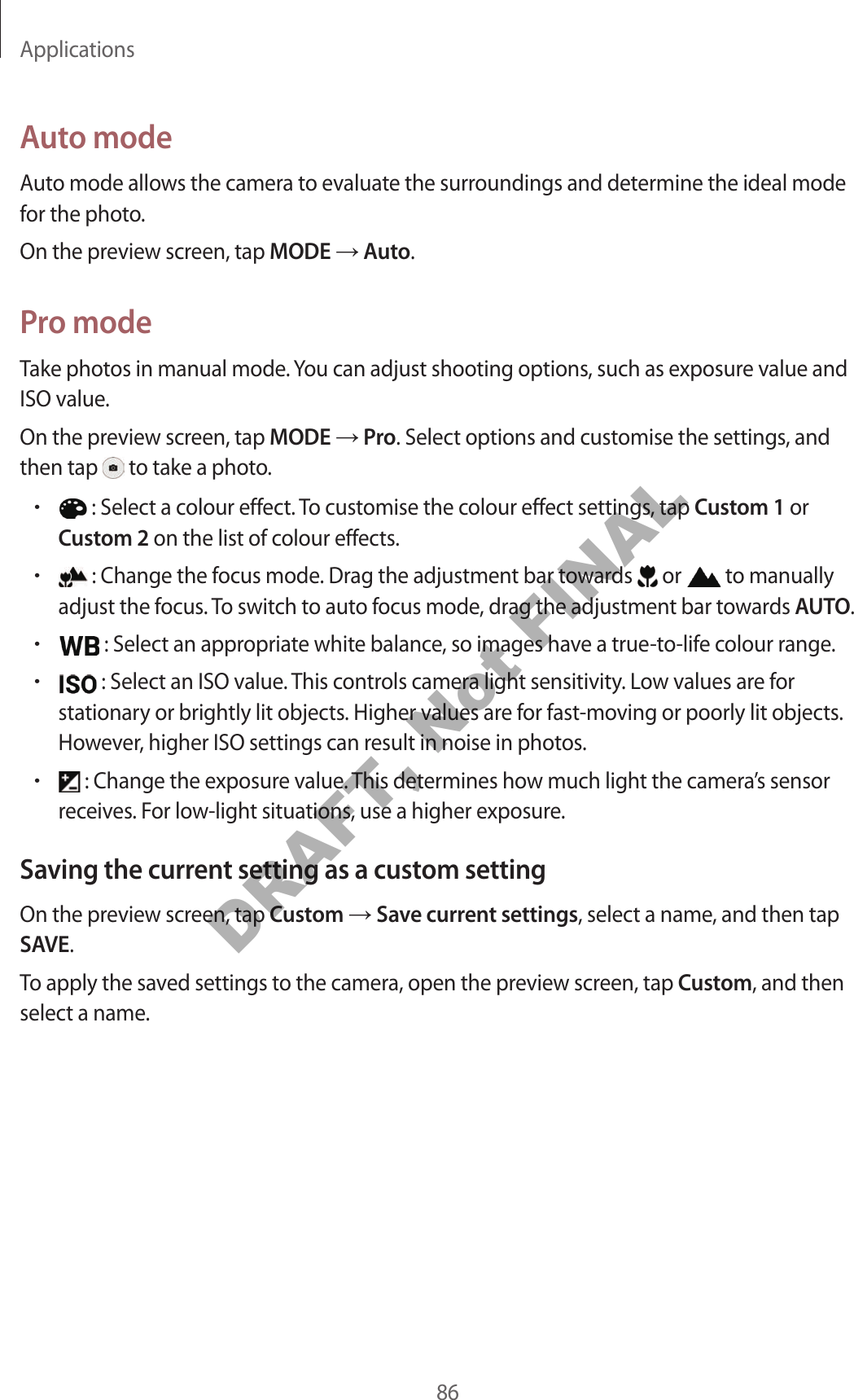Applications86Auto modeAuto mode allows the camera to evaluate the surroundings and determine the ideal mode for the photo.On the preview screen, tap MODE  Auto.Pro modeTake photos in manual mode. You can adjust shooting options, such as exposure value and ISO value.On the preview screen, tap MODE  Pro. Select options and customise the settings, and then tap   to take a photo.• : Select a colour effect. To customise the colour effect settings, tap Custom 1 or Custom 2 on the list of colour effects.• : Change the focus mode. Drag the adjustment bar towards   or   to manually adjust the focus. To switch to auto focus mode, drag the adjustment bar towards AUTO.• : Select an appropriate white balance, so images have a true-to-life colour range.• : Select an ISO value. This controls camera light sensitivity. Low values are for stationary or brightly lit objects. Higher values are for fast-moving or poorly lit objects. However, higher ISO settings can result in noise in photos.• : Change the exposure value. This determines how much light the camera’s sensor receives. For low-light situations, use a higher exposure.Saving the current setting as a custom settingOn the preview screen, tap Custom  Save current settings, select a name, and then tap SAVE.To apply the saved settings to the camera, open the preview screen, tap Custom, and then select a name.DRAFT, Not FINAL