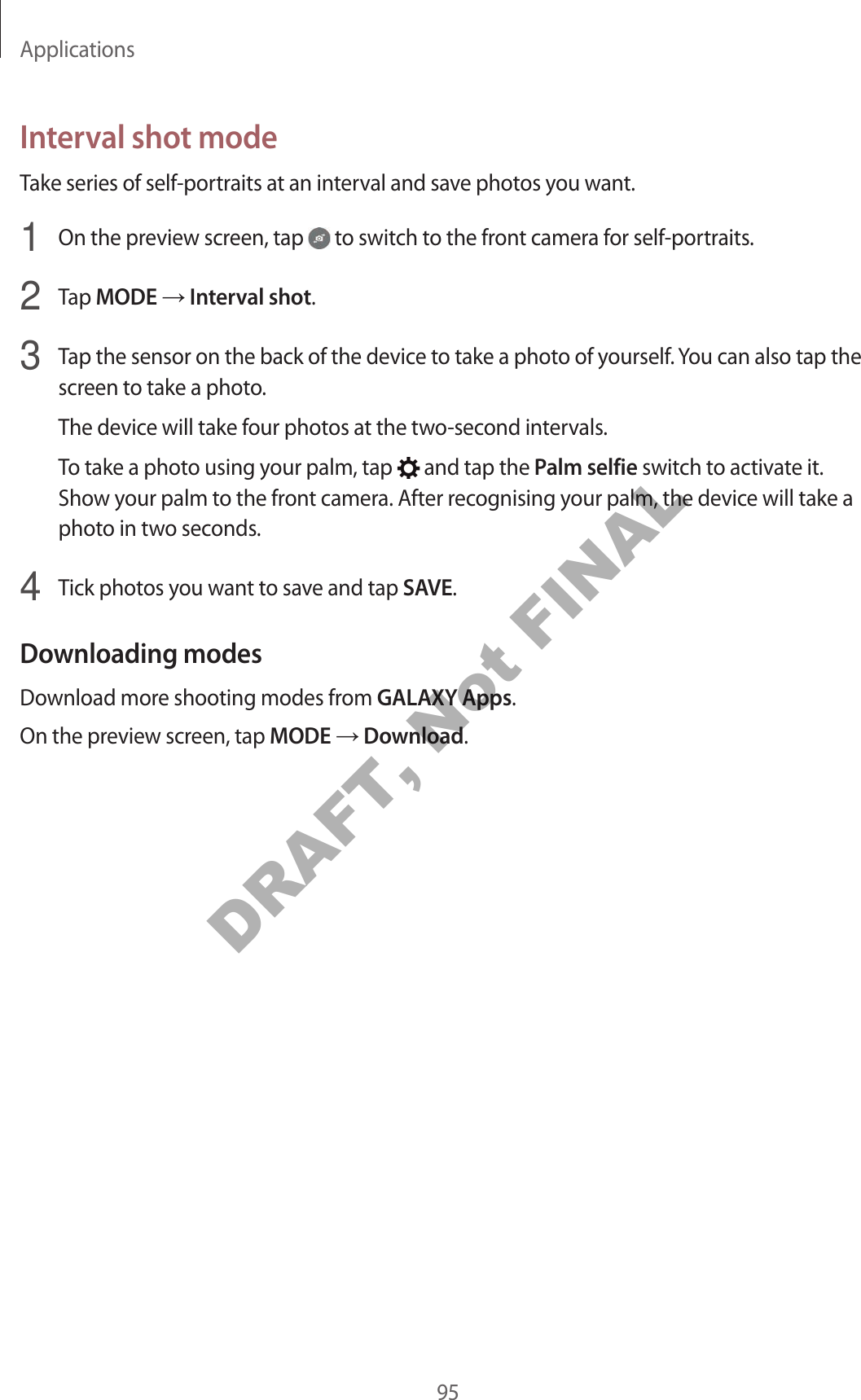 Applications95Interval shot modeTake series of self-portraits at an interval and save photos you want.1  On the preview screen, tap   to switch to the front camera for self-portraits.2  Tap MODE  Interval shot.3  Tap the sensor on the back of the device to take a photo of yourself. You can also tap the screen to take a photo.The device will take four photos at the two-second intervals.To take a photo using your palm, tap   and tap the Palm selfie switch to activate it. Show your palm to the front camera. After recognising your palm, the device will take a photo in two seconds.4  Tick photos you want to save and tap SAVE.Downloading modesDownload more shooting modes from GALAXY Apps.On the preview screen, tap MODE  Download.DRAFT, Not FINAL