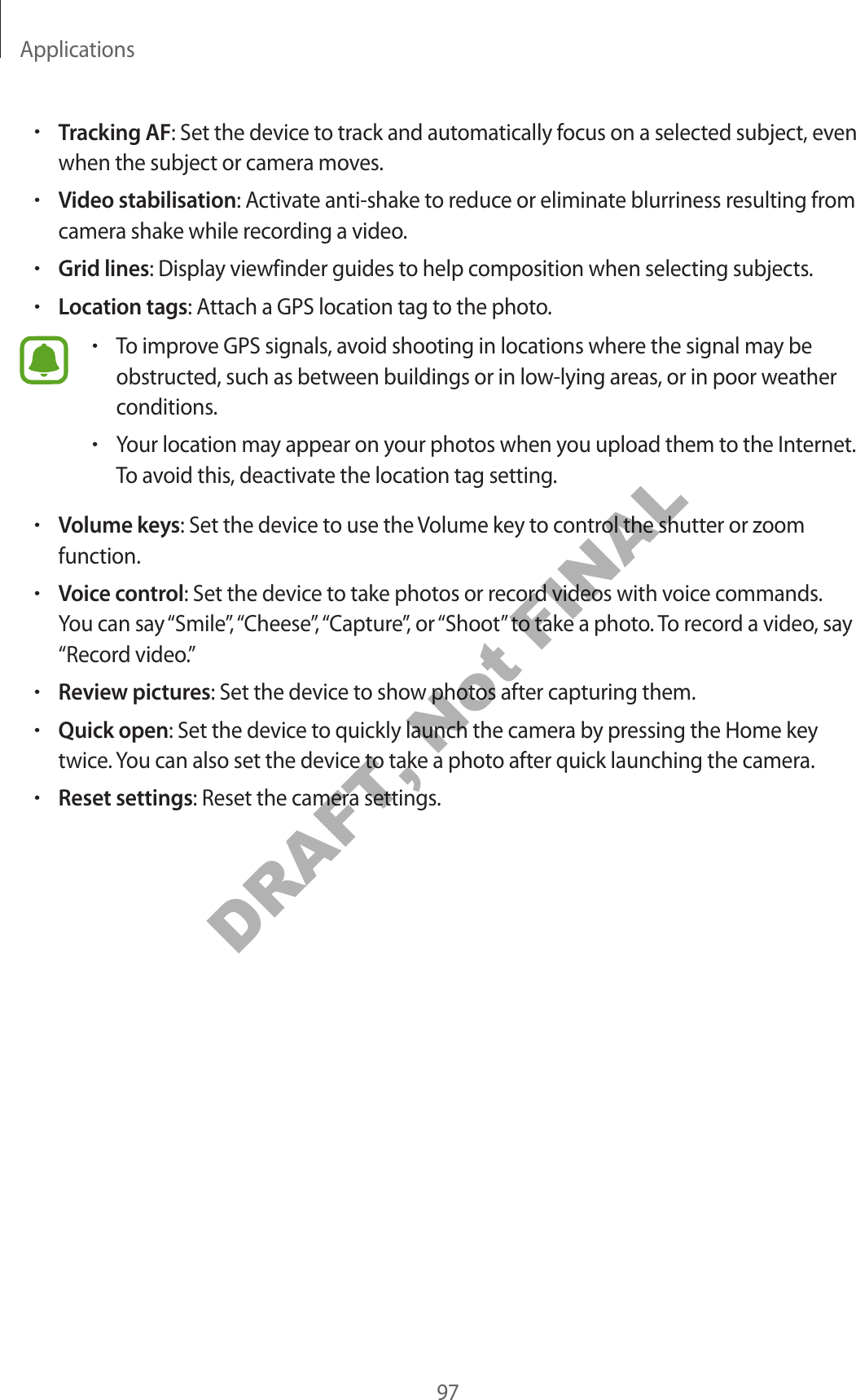 Applications97•Tracking AF: Set the device to track and automatically focus on a selected subject, even when the subject or camera moves.•Video stabilisation: Activate anti-shake to reduce or eliminate blurriness resulting from camera shake while recording a video.•Grid lines: Display viewfinder guides to help composition when selecting subjects.•Location tags: Attach a GPS location tag to the photo.•To improve GPS signals, avoid shooting in locations where the signal may be obstructed, such as between buildings or in low-lying areas, or in poor weather conditions.•Your location may appear on your photos when you upload them to the Internet. To avoid this, deactivate the location tag setting.•Volume keys: Set the device to use the Volume key to control the shutter or zoom function.•Voice control: Set the device to take photos or record videos with voice commands. You can say “Smile”, “Cheese”, “Capture”, or “Shoot” to take a photo. To record a video, say “Record video.”•Review pictures: Set the device to show photos after capturing them.•Quick open: Set the device to quickly launch the camera by pressing the Home key twice. You can also set the device to take a photo after quick launching the camera.•Reset settings: Reset the camera settings.DRAFT, Not FINAL