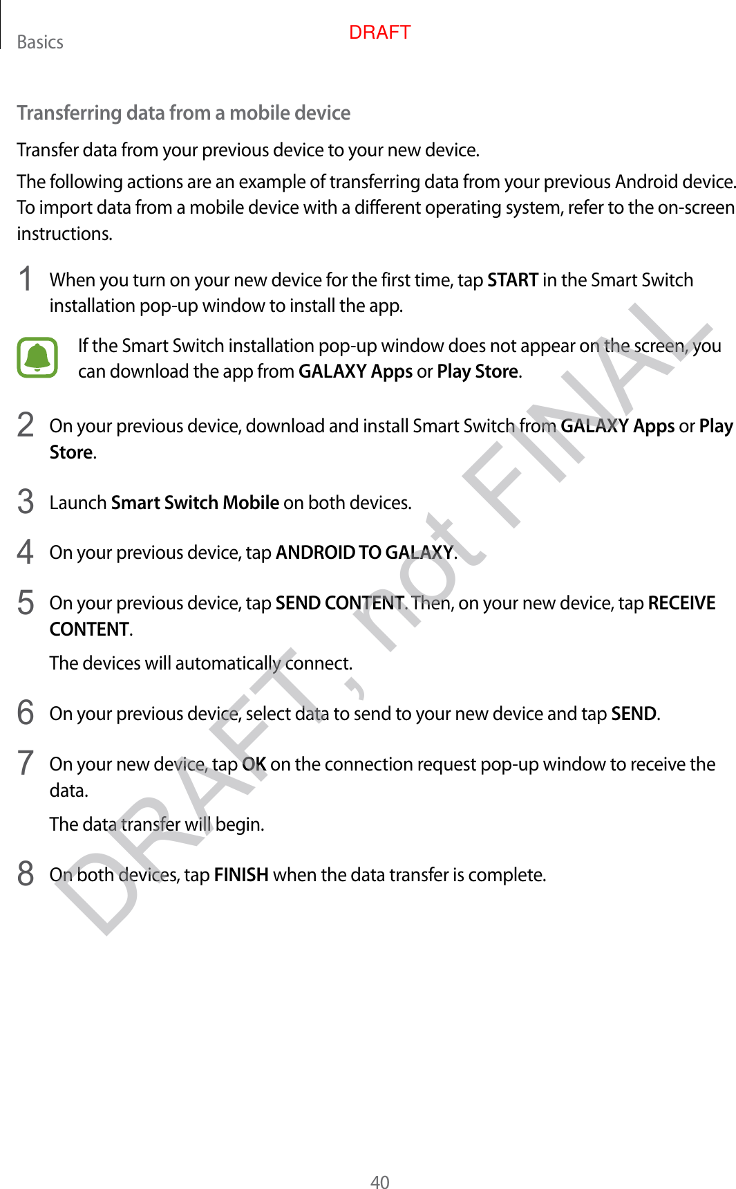 Basics40Transferring data from a mobile deviceTransfer data from your previous device to your new device.The following actions are an example of transferring data from your previous Android device. To import data from a mobile device with a different operating system, refer to the on-screen instructions.1  When you turn on your new device for the first time, tap START in the Smart Switch installation pop-up window to install the app.If the Smart Switch installation pop-up window does not appear on the screen, you can download the app from GALAXY Apps or Play Store.2  On your previous device, download and install Smart Switch from GALAXY Apps or Play Store.3  Launch Smart Switch Mobile on both devices.4  On your previous device, tap ANDROID TO GALAXY.5  On your previous device, tap SEND CONTENT. Then, on your new device, tap RECEIVE CONTENT.The devices will automatically connect.6  On your previous device, select data to send to your new device and tap SEND.7  On your new device, tap OK on the connection request pop-up window to receive the data.The data transfer will begin.8  On both devices, tap FINISH when the data transfer is complete.DRAFT, not FINALDRAFT