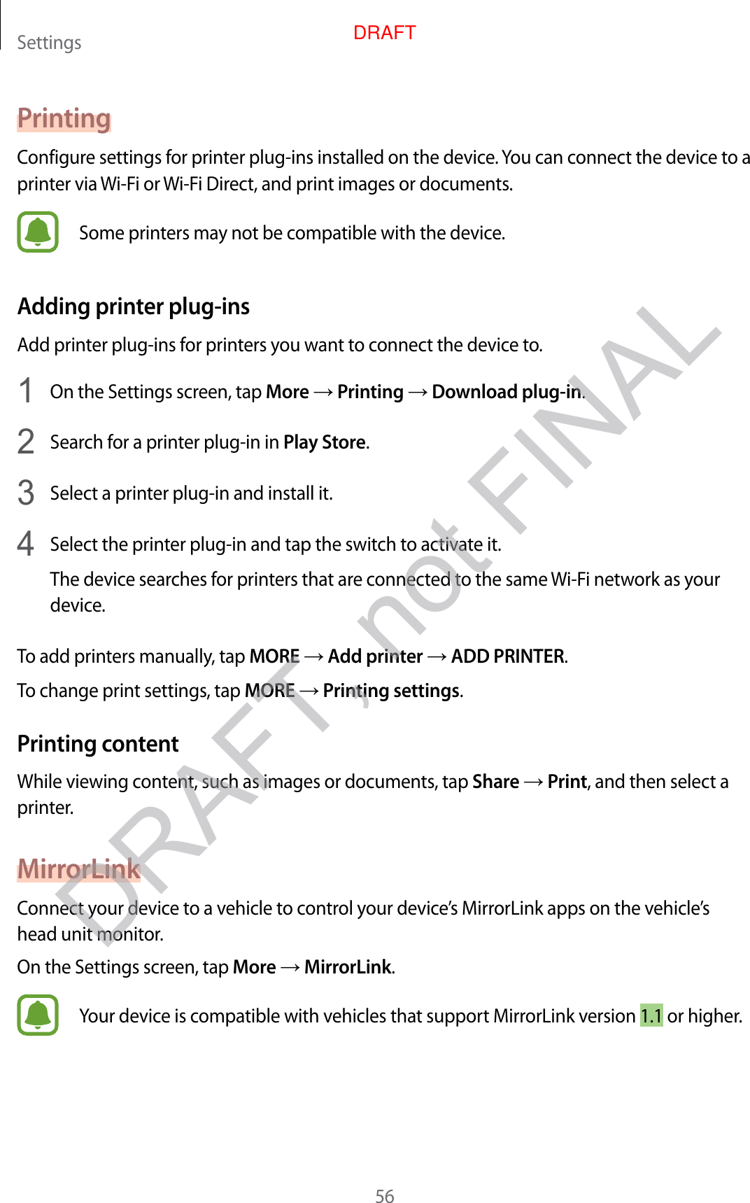 Settings56PrintingConfigure settings for printer plug-ins installed on the device. You can connect the device to a printer via Wi-Fi or Wi-Fi Direct, and print images or documents.Some printers may not be compatible with the device.Adding printer plug-insAdd printer plug-ins for printers you want to connect the device to.1  On the Settings screen, tap More → Printing → Download plug-in.2  Search for a printer plug-in in Play Store.3  Select a printer plug-in and install it.4  Select the printer plug-in and tap the switch to activate it.The device searches for printers that are connected to the same Wi-Fi network as your device.To add printers manually, tap MORE → Add printer → ADD PRINTER.To change print settings, tap MORE → Printing settings.Printing contentWhile viewing content, such as images or documents, tap Share → Print, and then select a printer.MirrorLinkConnect your device to a vehicle to control your device’s MirrorLink apps on the vehicle’s head unit monitor.On the Settings screen, tap More → MirrorLink.Your device is compatible with vehicles that support MirrorLink version 1.1 or higher.DRAFT, not FINALDRAFT