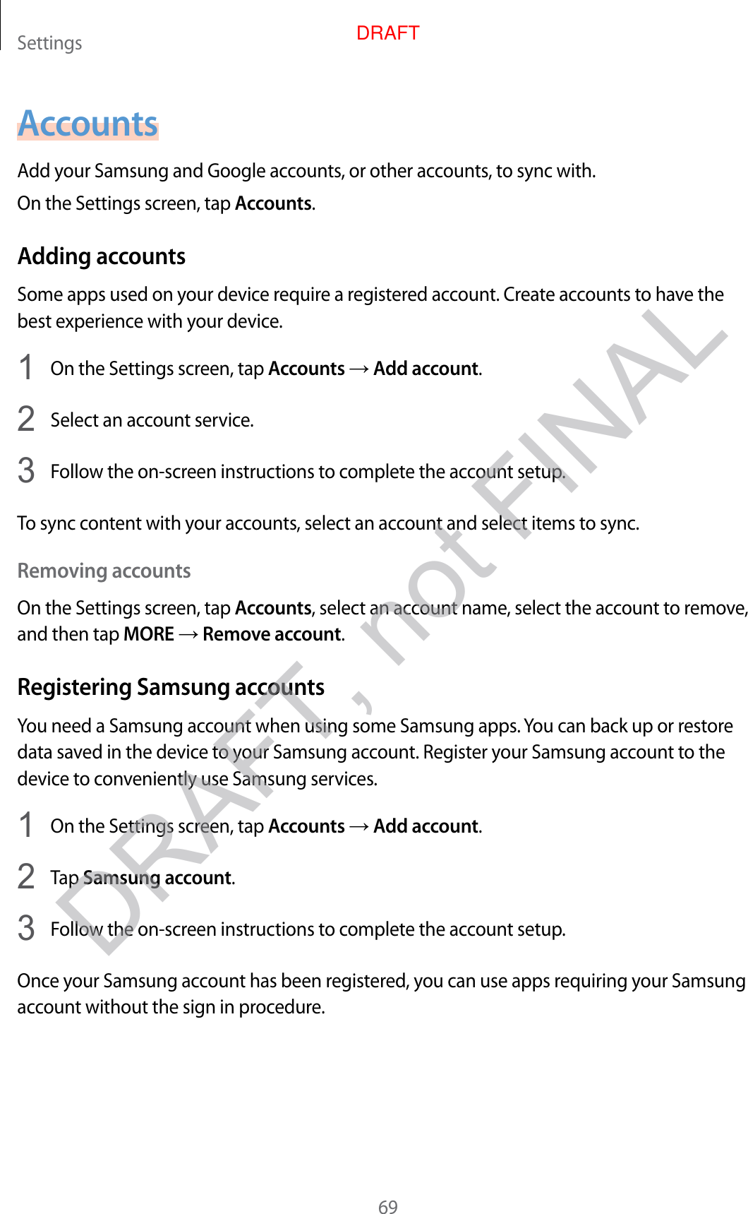 Settings69AccountsAdd your Samsung and Google accounts, or other accounts, to sync with.On the Settings screen, tap Accounts.Adding accountsSome apps used on your device require a registered account. Create accounts to have the best experience with your device.1  On the Settings screen, tap Accounts → Add account.2  Select an account service.3  Follow the on-screen instructions to complete the account setup.To sync content with your accounts, select an account and select items to sync.Removing accountsOn the Settings screen, tap Accounts, select an account name, select the account to remove, and then tap MORE → Remove account.Registering Samsung accountsYou need a Samsung account when using some Samsung apps. You can back up or restore data saved in the device to your Samsung account. Register your Samsung account to the device to conveniently use Samsung services.1  On the Settings screen, tap Accounts → Add account.2  Tap Samsung account.3  Follow the on-screen instructions to complete the account setup.Once your Samsung account has been registered, you can use apps requiring your Samsung account without the sign in procedure.DRAFT, not FINALDRAFT