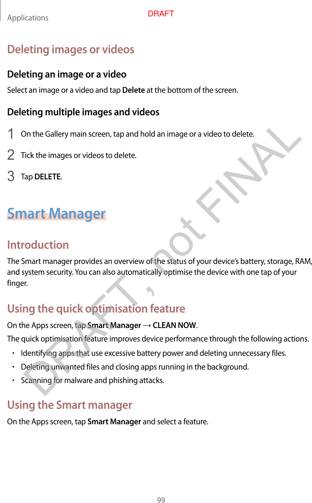 Applications99Deleting images or videosDeleting an image or a videoSelect an image or a video and tap Delete at the bottom of the screen.Deleting multiple images and videos1  On the Gallery main screen, tap and hold an image or a video to delete.2  Tick the images or videos to delete.3  Tap DELETE.Smart ManagerIntroductionThe Smart manager provides an overview of the status of your device’s battery, storage, RAM, and system security. You can also automatically optimise the device with one tap of your finger.Using the quick optimisation featureOn the Apps screen, tap Smart Manager  CLEAN NOW.The quick optimisation feature improves device performance through the following actions.•Identifying apps that use excessive battery power and deleting unnecessary files.•Deleting unwanted files and closing apps running in the background.•Scanning for malware and phishing attacks.Using the Smart managerOn the Apps screen, tap Smart Manager and select a feature.DRAFT, not FINALDRAFT