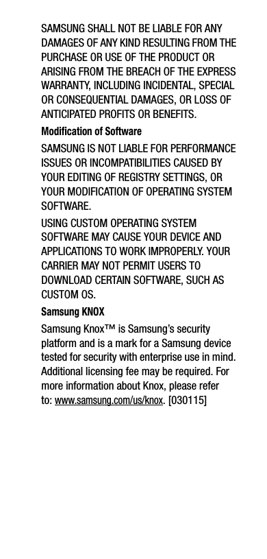 SAMSUNG SHALL NOT BE LIABLE FOR ANY DAMAGES OF ANY KIND RESULTING FROM THE PURCHASE OR USE OF THE PRODUCT OR ARISING FROM THE BREACH OF THE EXPRESS WARRANTY, INCLUDING INCIDENTAL, SPECIAL OR CONSEQUENTIAL DAMAGES, OR LOSS OF ANTICIPATED PROFITS OR BENEFITS.Modification of SoftwareSAMSUNG IS NOT LIABLE FOR PERFORMANCE ISSUES OR INCOMPATIBILITIES CAUSED BY YOUR EDITING OF REGISTRY SETTINGS, OR YOUR MODIFICATION OF OPERATING SYSTEM SOFTWARE. USING CUSTOM OPERATING SYSTEM SOFTWARE MAY CAUSE YOUR DEVICE AND APPLICATIONS TO WORK IMPROPERLY. YOUR CARRIER MAY NOT PERMIT USERS TO DOWNLOAD CERTAIN SOFTWARE, SUCH AS CUSTOM OS.Samsung KNOXSamsung Knox™ is Samsung’s security platform and is a mark for a Samsung device tested for security with enterprise use in mind. Additional licensing fee may be required. For more information about Knox, please refer to:www.samsung.com/us/knox. [030115] 