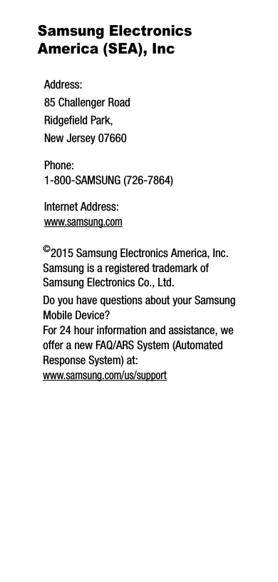 Samsung Electronics America (SEA), Inc ©2015 Samsung Electronics America, Inc. Samsung is a registered trademark of Samsung Electronics Co., Ltd.Do you have questions about your Samsung Mobile Device?For 24 hour information and assistance, we offer a new FAQ/ARS System (Automated Response System) at:www.samsung.com/us/supportAddress:85 Challenger RoadRidgefield Park, New Jersey 07660Phone: 1-800-SAMSUNG (726-7864)Internet Address: www.samsung.com