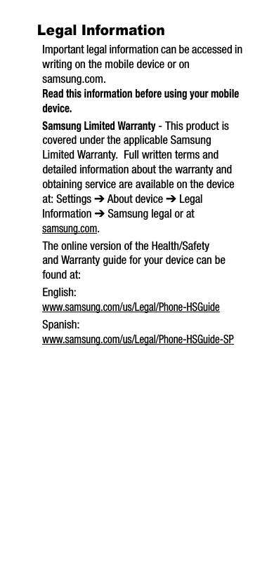 Legal InformationImportant legal information can be accessed in writing on the mobile device or on samsung.com. Read this information before using your mobile device.Samsung Limited Warranty - This product is covered under the applicable Samsung Limited Warranty.  Full written terms and detailed information about the warranty and obtaining service are available on the device at: Settings ➔ About device ➔ Legal Information ➔ Samsung legal or at samsung.com. The online version of the Health/Safety and Warranty guide for your device can be found at:English: www.samsung.com/us/Legal/Phone-HSGuideSpanish: www.samsung.com/us/Legal/Phone-HSGuide-SP