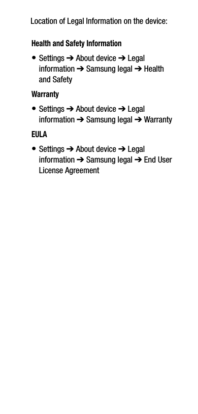 Location of Legal Information on the device:      Health and Safety Information• Settings ➔ About device ➔ Legal information ➔ Samsung legal ➔ Health and SafetyWarranty• Settings ➔ About device ➔ Legal information ➔ Samsung legal ➔ WarrantyEULA• Settings ➔ About device ➔ Legal information ➔ Samsung legal ➔ End User License Agreement